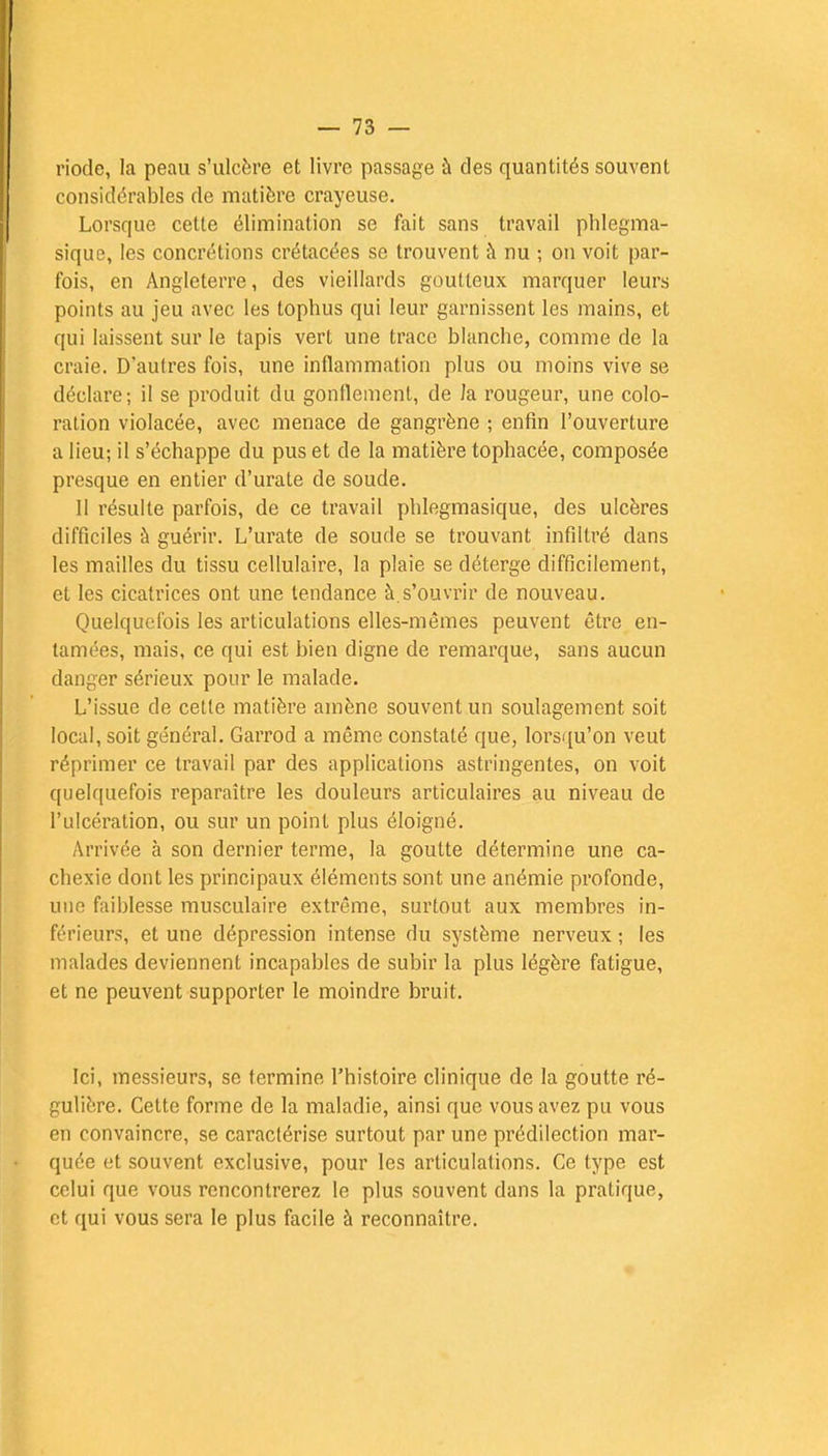 riode, la peau s'ulcère et livre passage à des quantités souvent considérables de matière crayeuse. Lorsque cette élimination se fait sans travail phlegma- sique, les concrétions crétacées se trouvent à nu ; on voit par- fois, en Angleterre, des vieillards goutteux marquer leurs points au jeu avec les tophus qui leur garnissent les mains, et qui laissent sur le tapis vert une trace blanche, comme de la craie. D'autres fois, une inflammation plus ou moins vive se déclare; il se produit du gonflement, de la rougeur, une colo- ration violacée, avec menace de gangrène ; enfin l'ouverture a lieu; il s'échappe du pus et de la matière tophacée, composée presque en entier d'urate de soude. Il résulte parfois, de ce travail phlegmasique, des ulcères difficiles à guérir. L'urate de soude se trouvant infiltré dans les mailles du tissu cellulaire, la plaie se déterge difficilement, et les cicatrices ont une tendance à.s'ouvrir de nouveau. Quelquefois les articulations elles-mêmes peuvent être en- tamées, mais, ce qui est bien digne de remarque, sans aucun danger sérieux pour le malade. L'issue de cette matière amène souvent un soulagement soit local, soit général. Garrod a même constaté que, lorsqu'on veut réprimer ce travail par des applications astringentes, on voit quelquefois reparaître les douleurs articulaires au niveau de l'ulcération, ou sur un point plus éloigné. Arrivée à son dernier terme, la goutte détermine une ca- chexie dont les principaux éléments sont une anémie profonde, une faiblesse musculaire extrême, surtout aux membres in- férieurs, et une dépression intense du système nerveux; les malades deviennent incapables de subir la plus légère fatigue, et ne peuvent supporter le moindre bruit. Ici, messieurs, se termine l'histoire clinique de la goutte ré- gulière. Cette forme de la maladie, ainsi que vous avez pu vous en convaincre, se caractérise surtout par une prédilection mar- quée et souvent exclusive, pour les articulations. Ce type est celui que vous rencontrerez le plus souvent clans la pratique, et qui vous sera le plus facile à reconnaître.