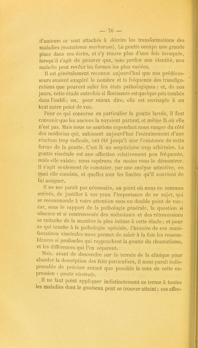d'auteurs se sont attachés à décrire les transformations des maladies (mutationes morborum). La goutte occupe une grande place dans ces écrits, et s'y trouve plus d'une fois invoquée, lorsqu'il s'agit de prouver que, sans perdre son identité, une maladie peut revêtir les formes les plus variées. Il est généralement reconnu aujourd'hui que nos prédéces- seurs avaient exagéré le nombre et la fréquence des transfigu- rations que peuvent subir les états pathologiques : et, de nos jours, cette étude autrefois si florissante est quelque peu tombée dans l'oubli; ou, pour mieux dire, elle est envisagée à un tout autre point de vue. Pour ce qui concerne en particulier la goutte larvée, il faut convenir que les anciens la voyaient partout, et même là où elle n'est pas. Mais nous ne saurions cependant nous ranger du côté des médecins qui, subissant aujourd'hui l'entraînement d'une réaction trop radicale, ont été jusqu'à nier l'existence de cette forme de la goutte. C'est là un scepticisme trop arbitraire. La goutte viscérale est une affection relativement peu fréquente, mais elle existe; nous espérons du moins vous le démontrer. II s'agit seulement de constater, par une analyse attentive, en quoi elle consiste, et quelles sont les limites qu'il convient de lui assigner. Il ne me paraît pas nécessaire, au point où nous en sommes arrivés, de justifier à vos yeux l'importance de ce sujet, qui se recommande à votre attention sous un double point de vue; car, sous le rapport de la pathologie générale, la question si obscure et si controversée des métastases et des rétrocessions se rattache de la manière la plus intime à cette étude ; et pour ce qui touche à la pathologie spéciale, l'histoire de ces mani- festations viscérales nous permet de saisir à la fois les ressem- blances si profondes qui rapprochent la goutte du rhumatisme, et les différences qui l'en séparent. Mais, avant de descendre sur le terrain de la clinique pour aborder la description des faits particuliers, il nous paraît indis- pensable de préciser autant que possible le sens de cette ex- pression : goutte viscérale. ,11 ne faut point appliquer indistinctement ce terme à toutes les maladies dont le goutteux peut se trouver atteint ; ces affec-