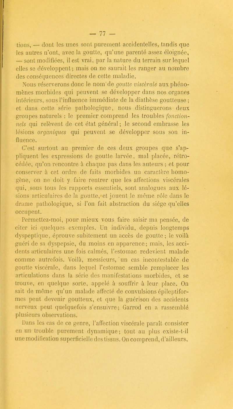 — 11 — tions, — dont les unes sont purement accidentelles, tandis que les autres n'ont, avec la goutte, qu'une parenté assez éloignée, — sont modifiées, il est vrai, par la nature du terrain sur lequel elles se développent; mais on ne saurait les ranger au nombre des conséquences directes de cette maladie. Nous réserverons donc le nom de goutte viscérale aux phéno- mènes morbides qui peuvent se développer dans nos organes intérieurs, sous l'influence immédiate de la diathèse goutteuse; et dans cette série pathologique, nous distinguerons deux groupes naturels : le premier comprend les troubles fonction- nels qui relèvent de cet état général; le second embrasse les lésions organiques qui peuvent se développer sous son in- fluence. C'est surtout au premier de ces deux groupes que s'ap- pliquent les expressions de goutte larvée, mal placée, rétro- cédée, qu'on rencontre à chaque pas dans les auteurs ; et pour conserver à cet ordre de faits morbides un caractère homo- gène, on ne doit y faire rentrer que les affections viscérales qui, .sous tous les rapports essentiels, sont analogues aux lé- sions articulaires de la goutte,-et jouent le même rôle dans le drame pathologique, si l'on fait abstraction du siège qu'elles occupent. Permettez-moi, pour mieux vous faire saisir ma pensée, de citer ici quelques exemples. Un individu, depuis longtemps dyspeptique, éprouve subitement un accès de goutte; le voilà guéri de sa dyspepsie, du moins en apparence; mais, les acci- dents articulaires une fois calmés, l'estomac redevient malade comme autrefois. Voilà, messieurs, 'un cas incontestable de goutte viscérale, dans lequel l'estomac semble remplacer les articulations dans la série des manifestations morbides, et se trouve, en quelque sorte, appelé à souffrir à leur place. On sait de même qu'un malade affecLé de convulsions épileptifor- mes peut devenir goutteux, et que la guérison des accidents nerveux peut quelquefois s'ensuivre; Garrod en a rassemblé plusieurs observations. Dans les cas de ce genre, l'affection viscérale paraît consister en un trouble purement dynamique; tout au plus exisle-l-il une modification superficielle des tissus. On comprend, d'ailleurs,
