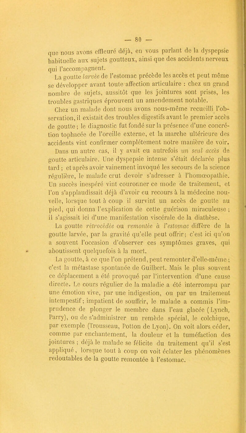 que nous avons effleuré déjà, en vous parlant de la dyspepsie habituelle aux sujets goutteux, ainsi que des accidents nerveux qui l'accompagnent. La goutte larvée de l'estomac précède les accès et peut même se développer avant toute affection articulaire : chez un grand nombre de sujets, aussitôt que les jointures sont prises, les troubles gastriques éprouvent un amendement notable. Chez un malade dont nous avons nous-même recueilli l'ob- servation, il existait des troubles digestifs avant le premier accès de goutte ; le diagnostic fut fondé sur la présence d'une concré- tion tophacée de l'oreille externe, et la marche ultérieure des accidents vint confirmer complètement notre manière de voir. Dans un autre cas, il y avait eu autrefois un seul accès de goutte articulaire. Une dyspepsie intense s'était déclarée plus tard ; et après avoir vainement invoqué les secours de la science régulière, le malade crut devoir s'adresser à l'homceopathie. Un succès inespéré vint couronner ce mode de traitement, et l'on s'applaudissait déjà d'avoir eu recours à la médecine nou- velle, lorsque tout à coup il survint un accès de goutte au pied, qui donna l'explication de cette guérison miraculeuse; il s'agissait ici d'une manifestation viscérale de la diathèse. La goutte rétrocédée ou remontée à Vestomac diffère de la goutte larvée, par la gravité qu'elle peut offrir; c'est ici qu'on a souvent l'occasion d'observer ces symptômes graves, qui aboutissent quelquefois à la mort. La goutte, à ce que l'on prétend, peut remonter d'elle-même ; c'est la métastase spontanée de Guilbert. Mais le plus souvent ce déplacement a été provoqué par l'intervention d'une cause directe. Le cours régulier de la maladie a été interrompu par une émotion vive, par une indigestion, ou par un traitement intempestif ; impatient de souffrir, le malade a commis l'im- prudence de plonger le membre dans l'eau glacée (Lynch, Parry), ou de s'administrer un remède spécial, le colchique, par exemple (Trousseau, Potton de Lyon). On voit alors céder, comme par enchantement, la douleur et la tuméfaction des jointures ; déjà le malade se félicite du traitement qu'il s'est appliqué , lorsque tout à coup on voit éclater les phénomènes redoutables de la goutte remontée à l'estomac.
