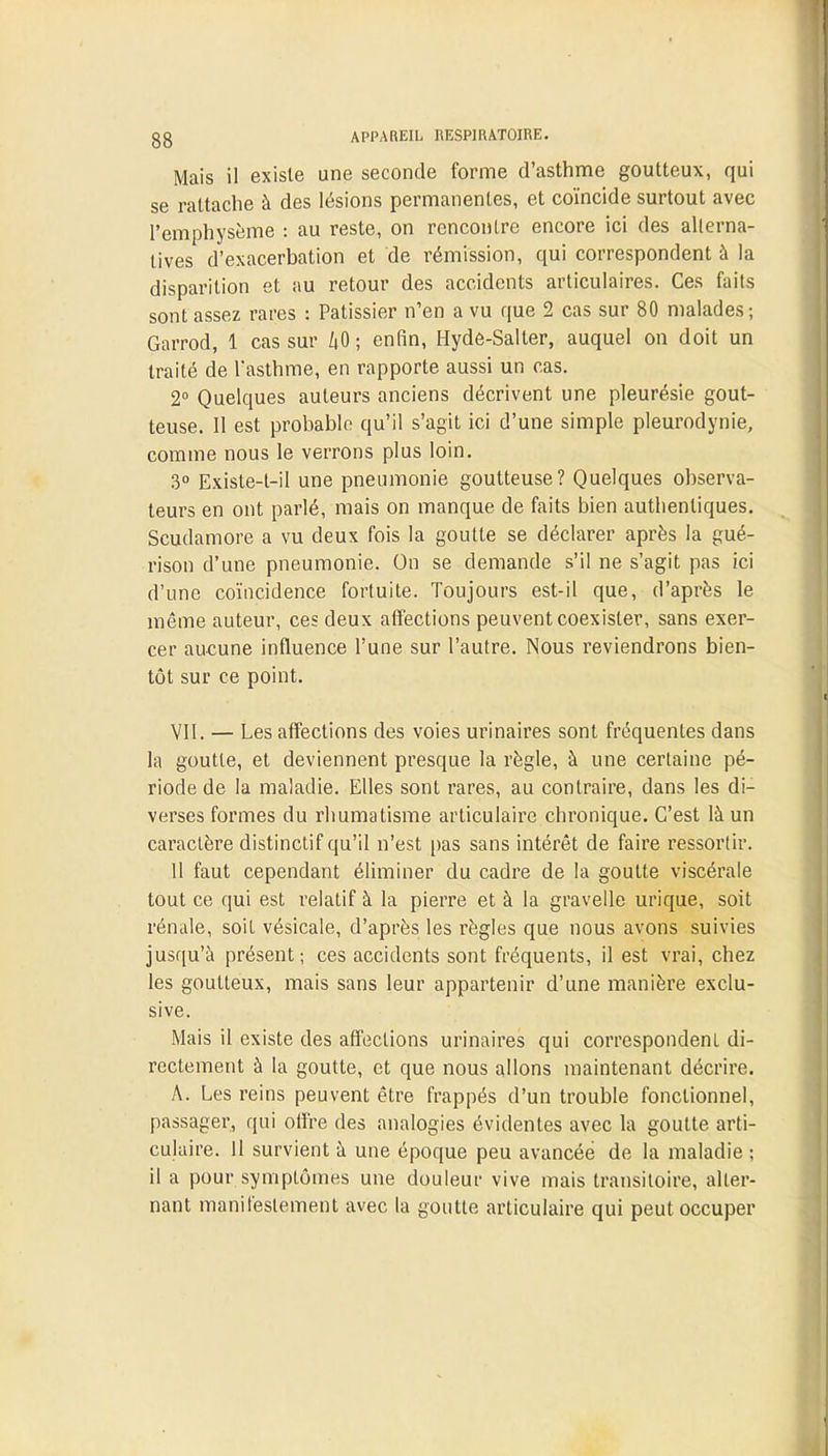 g g APPAREIL RESPIRATOIRE. Mais il existe une seconde forme d'asthme goutteux, qui se rattache à des lésions permanentes, et coïncide surtout avec l'emphysème : au reste, on rencontre encore ici des alterna- tives d'exacerbation et de rémission, qui correspondent à la disparition et au retour des accidents articulaires. Ces faits sont assez rares : Pâtissier n'en a vu que 2 cas sur 80 malades; Garrod, 1 cas sur 40; enfin, Hyde-Salter, auquel on doit un traité de Tasthme, en rapporte aussi un cas. 2° Quelques auteurs anciens décrivent une pleurésie gout- teuse. Il est probable qu'il s'agit ici d'une simple pleurodynie, comme nous le verrons plus loin. 3° Existe-t-il une pneumonie goutteuse? Quelques observa- teurs en ont parlé, mais on manque de faits bien authentiques. Scudamore a vu deux fois la goutte se déclarer après la gué- rison d'une pneumonie. On se demande s'il ne s'agit pas ici d'une coïncidence fortuite. Toujours est-il que, d'après le même auteur, ces deux affections peuvent coexister, sans exer- cer aucune influence l'une sur l'autre. Nous reviendrons bien- tôt sur ce point. VII. — Les affections des voies urinaires sont fréquentes dans la goutte, et deviennent presque la règle, à une certaine pé- riode de la maladie. Elles sont rares, au contraire, dans les di- verses formes du rhumatisme articulaire chronique. C'est là un caractère distinctif qu'il n'est pas sans intérêt de faire ressortir. 11 faut cependant éliminer du cadre de la goutte viscérale tout ce qui est relatif à la pierre et à la gravelle urique, soit rénale, soit vésicale, d'après les règles que nous avons suivies jusqu'à présent; ces accidents sont fréquents, il est vrai, chez les goutteux, mais sans leur appartenir d'une manière exclu- sive. Mais il existe des affections urinaires qui correspondent di- rectement à la goutte, et que nous allons maintenant décrire. A. Les reins peuvent être frappés d'un trouble fonctionnel, passager, qui offre des analogies évidentes avec la goutte arti- culaire. 11 survient à une époque peu avancée de la maladie ; il a pour symptômes une douleur vive mais transitoire, alter- nant manifestement avec la goutte articulaire qui peut occuper