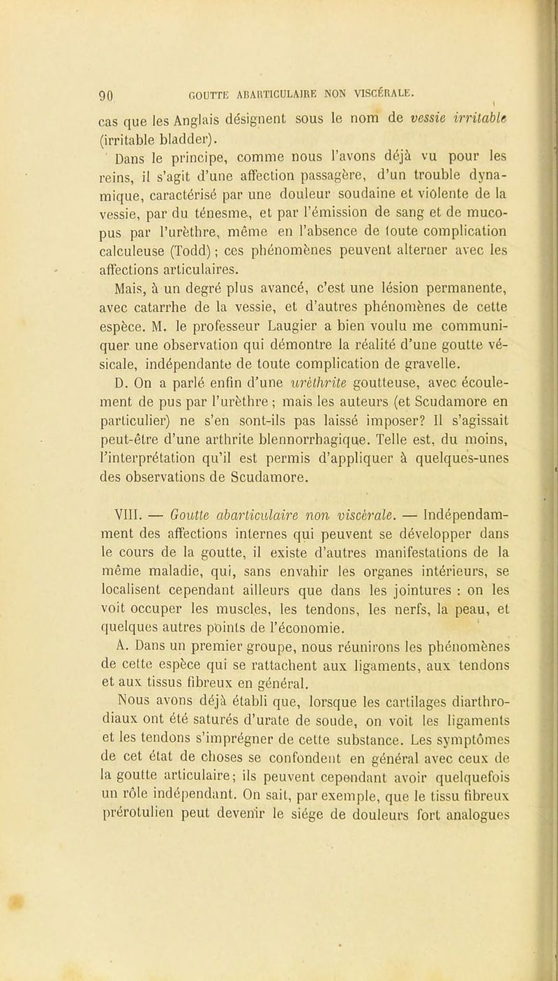 cas que les Anglais désignent sous le nom de vessie irritable (irritable bladder). Dans le principe, comme nous l'avons déjà vu pour les reins, il s'agit d'une affection passagère, d'un trouble dyna- mique, caractérisé par une douleur soudaine et violente de la vessie, par du ténesme, et par l'émission de sang et de muco- pus par l'urèthre, même en l'absence de loute complication calculeuse (Todd) ; ces phénomènes peuvent alterner avec les affections articulaires. Mais, à un degré plus avancé, c'est une lésion permanente, avec catarrhe de la vessie, et d'autres phénomènes de cette espèce. M. le professeur Laugier a bien voulu me communi- quer une observation qui démontre la réalité d'une goutte vé- sicale, indépendante de toute complication de gravelle. D. On a parlé enfin d'une urèthrite goutteuse, avec écoule- ment de pus par l'urèthre ; mais les auteurs (et Scudamore en particulier) ne s'en sont-ils pas laissé imposer? Il s'agissait peut-être d'une arthrite blennorrhagique. Telle est, du moins, l'interprétation qu'il est permis d'appliquer à quelques-unes des observations de Scudamore. VIII. — Goutte abarticulaire non viscérale. — Indépendam- ment des affections internes qui peuvent se développer dans le cours de la goutte, il existe d'autres manifestations de la même maladie, qui, sans envahir les organes intérieurs, se localisent cependant ailleurs que dans les jointures : on les voit occuper les muscles, les tendons, les nerfs, la peau, et quelques autres points de l'économie. A. Dans un premier groupe, nous réunirons les phénomènes de cette espèce qui se rattachent aux ligaments, aux tendons et aux tissus fibreux en général. Nous avons déjà établi que, lorsque les cartilages diartbro- diaux ont été saturés d'urate de soude, on voit les ligaments et les tendons s'imprégner de cette substance. Les symptômes de cet état de choses se confondent en général avec ceux de- là goutte articulaire; ils peuvent cependant avoir quelquefois un rôle indépendant. On sait, par exemple, que le tissu fibreux prérotulien peut devenir le siège de douleurs fort analogues