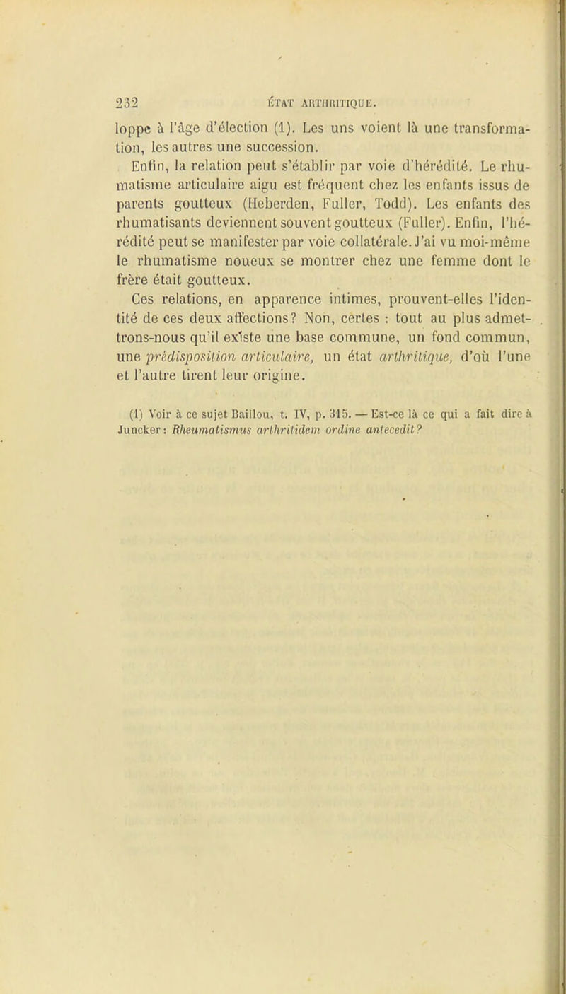 loppe à l'âge d'élection (1). Les uns voient là une transforma- tion, les autres une succession. Enfin, la relation peut s'établir par voie d'hérédité. Le rhu- matisme articulaire aigu est fréquent chez les enfants issus de parents goutteux (Heberden, Fuller, Todd). Les enfants des rhumatisants deviennent souvent goutteux (Fuller). Enfin, l'hé- rédité peut se manifester par voie collatérale. J'ai vu moi-même le rhumatisme noueux se montrer chez une femme dont le frère était goutteux. Ces relations, en apparence intimes, prouvent-elles l'iden- tité de ces deux affections? Non, certes : tout au plus admet- trons-nous qu'il existe une base commune, un fond commun, une prédisposition articulaire, un état arthritique, d'où l'une et l'autre tirent leur origine. (1) Voir à ce sujet Baillou, t. IV, p. 315. — Est-ce là ce qui a fait dire à Juncker: Rheumatismus arthritidem ordine antecedit?