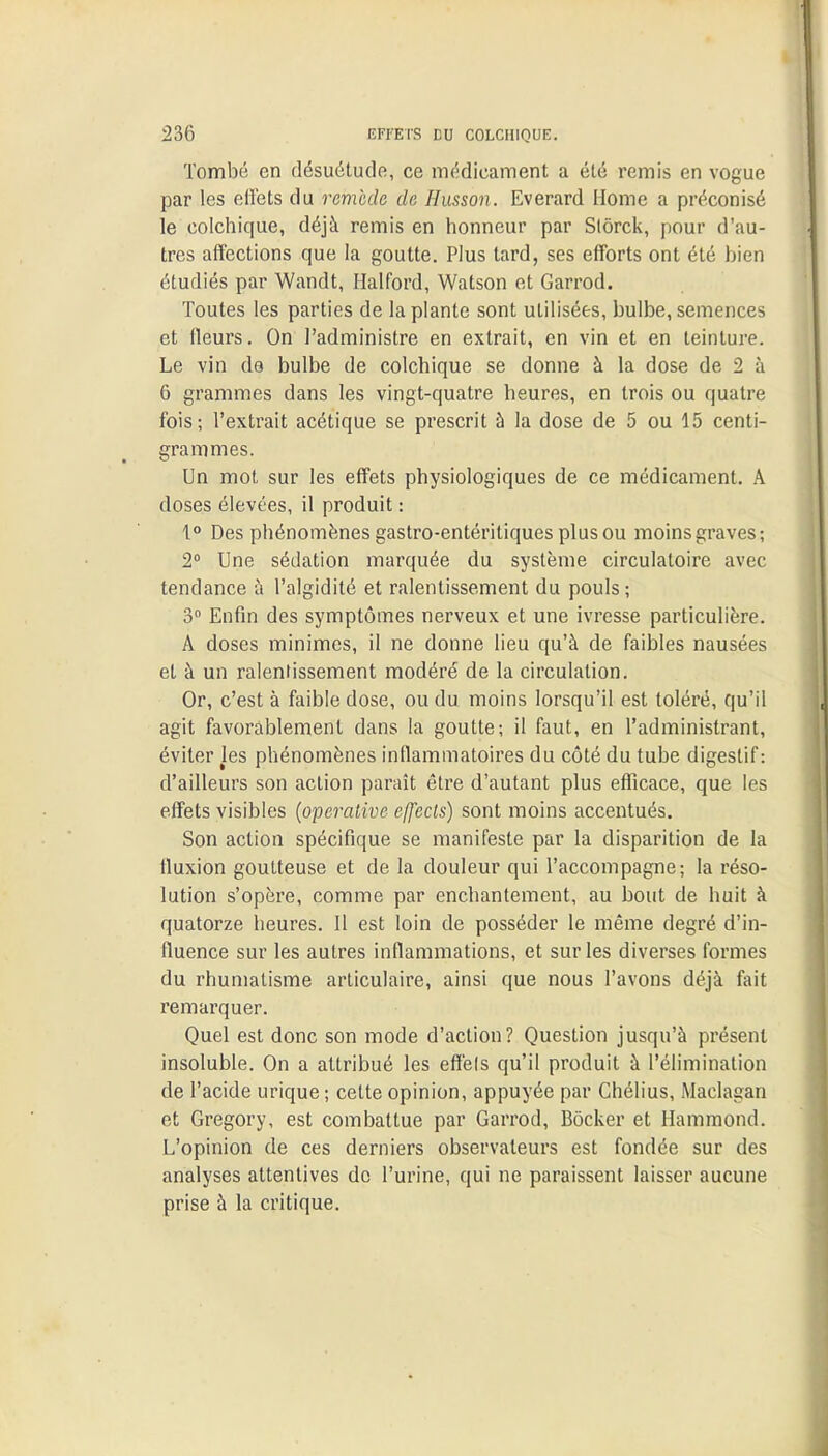 Tombé en désuétude, ce médicament a été remis en vogue par les effets du remède de Ilusson. Everard Home a préconisé le colchique, déjà remis en honneur par Slôrck, pour d'au- tres affections que la goutte. Plus tard, ses efforts ont été bien étudiés par Wandt, Halford, Watson et Garrod. Toutes les parties de la plante sont utilisées, bulbe, semences et fleurs. On l'administre en extrait, en vin et en teinture. Le vin de bulbe de colchique se donne à la dose de 2 à 6 grammes dans les vingt-quatre heures, en trois ou quatre fois; l'extrait acétique se prescrit à la dose de 5 ou 15 centi- grammes. Un mot sur les effets physiologiques de ce médicament. A doses élevées, il produit : 1° Des phénomènes gastro-entéritiques plus ou moins graves; 2° Une sédation marquée du système circulatoire avec tendance à l'algidité et ralentissement du pouls; 3° Enfin des symptômes nerveux et une ivresse particulière. A doses minimes, il ne donne lieu qu'à de faibles nausées et à un ralentissement modéré de la circulation. Or, c'est à faible dose, ou du moins lorsqu'il est toléré, qu'il agit favorablement dans la goutte; il faut, en l'administrant, éviter les phénomènes inflammatoires du côté du tube digestif: d'ailleurs son action paraît être d'autant plus efficace, que les effets visibles (operative effects) sont moins accentués. Son action spécifique se manifeste par la disparition de la fluxion goutteuse et de la douleur qui l'accompagne; la réso- lution s'opère, comme par enchantement, au bout de huit à quatorze heures. Il est loin de posséder le même degré d'in- fluence sur les autres inflammations, et sur les diverses formes du rhumatisme articulaire, ainsi que nous l'avons déjà fait remarquer. Quel est donc son mode d'action? Question jusqu'à présent insoluble. On a attribué les effels qu'il produit à l'élimination de l'acide urique ; celte opinion, appuyée par Chélius, Maclagan et Gregory, est combattue par Garrod, Bôcker et Hammond. L'opinion de ces derniers observateurs est fondée sur des analyses attentives de l'urine, qui ne paraissent laisser aucune prise à la critique.