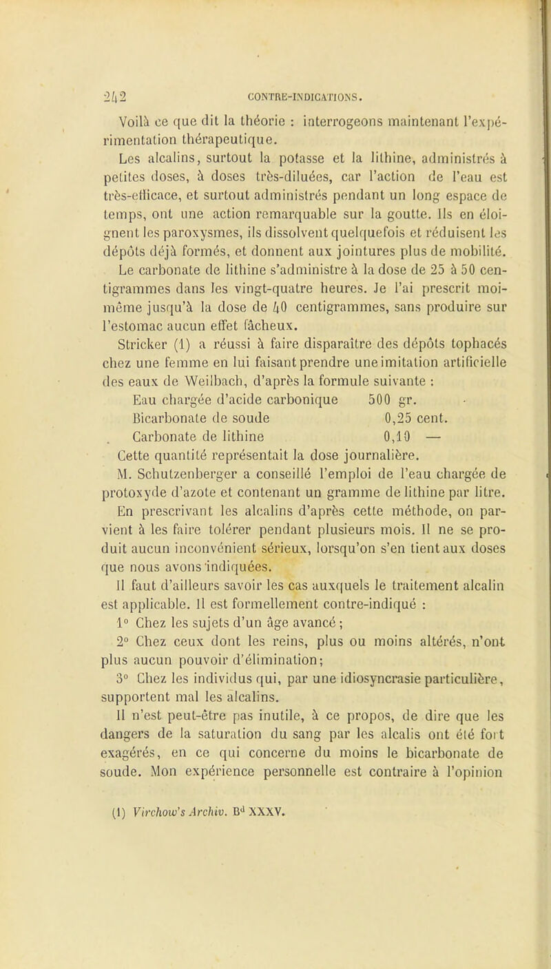 •2l\'2 CONTRMNDIGATIONS. Voilà ce que dit la théorie : interrogeons maintenant l'expé- rimentation thérapeutique. Les alcalins, surtout la potasse et la lithine, administrés à petites doses, à doses très-diluées, car l'action de l'eau est très-enïcace, et surtout administrés pendant un long espace de temps, ont une action remarquable sur la goutte. Ils en éloi- gnent les paroxysmes, ils dissolvent quelquefois et réduisent les dépôts déjà formés, et donnent aux jointures plus de mobilité. Le carbonate de lithine s'administre à la dose de 25 à 50 cen- tigrammes dans les vingt-quatre heures. Je l'ai prescrit moi- même jusqu'à la dose de 40 centigrammes, sans produire sur l'estomac aucun effet fâcheux. Stricker (1) a réussi à faire disparaître des dépôts tophacés chez une femme en lui faisant prendre une imitation artificielle des eaux de Weilbach, d'après la formule suivante : Eau chargée d'acide carbonique 500 gr. Bicarbonate de soude 0,25 cent. Carbonate de lithine 0,10 — Cette quantité représentait la dose journalière. M. Schutzenberger a conseillé l'emploi de l'eau chargée de protoxyde d'azote et contenant un gramme de lithine par litre. En prescrivant les alcalins d'après cette méthode, on par- vient à les faire tolérer pendant plusieurs mois. 11 ne se pro- duit aucun inconvénient sérieux, lorsqu'on s'en tient aux doses que nous avons indiquées. 11 faut d'ailleurs savoir les cas auxquels le traitement alcalin est applicable. 11 est formellement contre-indiqué : 1° Chez les sujets d'un âge avancé ; 2° Chez ceux dont les reins, plus ou moins altérés, n'ont plus aucun pouvoir d'élimination; 3° Chez les individus qui, par une idiosyncrasie particulière, supportent mal les alcalins. II n'est peut-être pas inutile, à ce propos, de dire que les dangers de la saturation du sang par les alcalis ont élé fort exagérés, en ce qui concerne du moins le bicarbonate de soude. Mon expérience personnelle est contraire à l'opinion (1) Virchow's Archiv. Bd XXXV.