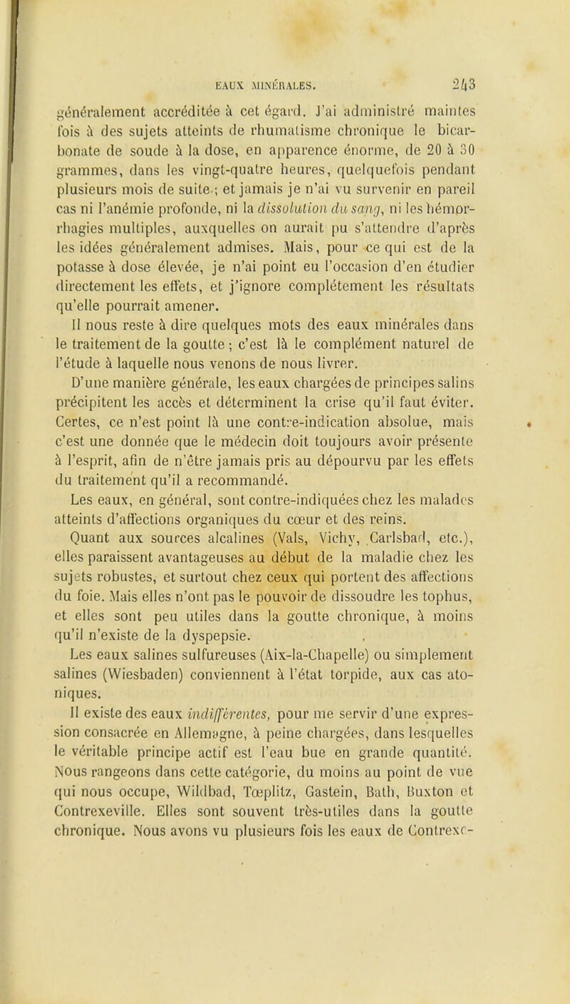 EAUX MINÉRALES. 2ft3 généralement accréditée à cet égard. J'ai administré maintes Ibis à des sujets atteints de rhumatisme chronique le bicar- bonate de soude à la dose, en apparence énorme, de 20 à 30 grammes, dans les vingt-quatre heures, quelquefois pendant plusieurs mois de suite-; et jamais je n'ai vu survenir en pareil cas ni l'anémie profonde, ni la dissolution du sang, ni lesbémor- rhagies multiples, auxquelles on aurait pu s'attendre d'après les idées généralement admises. Mais, pour ce qui est de la potasse à dose élevée, je n'ai point eu l'occasion d'en étudier directement les effets, et j'ignore complètement les résultats qu'elle pourrait amener. Il nous reste à dire quelques mots des eaux minérales dans le traitement de la goutte ; c'est là le complément naturel de l'étude à laquelle nous venons de nous livrer. D'une manière générale, les eaux chargées de principes salins précipitent les accès et déterminent la crise qu'il faut éviter. Certes, ce n'est point là une contre-indication absolue, mais c'est une donnée que le médecin doit toujours avoir présente à l'esprit, afin de n'être jamais pris au dépourvu par les effels du traitement qu'il a recommandé. Les eaux, en général, sont contre-indiquées chez les malades atteints d'affections organiques du cœur et des reins. Quant aux sources alcalines (Vais, Vichy, Carlsbad, etc.), elles paraissent avantageuses au début de la maladie chez les sujets robustes, et surtout chez ceux qui portent des affections du foie. Mais elles n'ont pas le pouvoir de dissoudre les tophus, et elles sont peu utiles dans la goutte chronique, à moins qu'il n'existe de la dyspepsie. Les eaux salines sulfureuses (Aix-la-Chapelle) ou simplement salines (VViesbaden) conviennent à l'état torpide, aux cas ato- niques. Il existe des eaux indifférentes, pour me servir d'une expres- sion consacrée en Allemagne, à peine chargées, dans lesquelles le véritable principe actif est l'eau bue en grande quanlilé. Nous rangeons dans cette catégorie, du moins au point de vue qui nous occupe, Wildbad, Tœplilz, Gastein, Balh, Buxton et Contrexeville. Elles sont souvent très-utiles dans la goutte chronique. Nous avons vu plusieurs fois les eaux de Çontrexc-