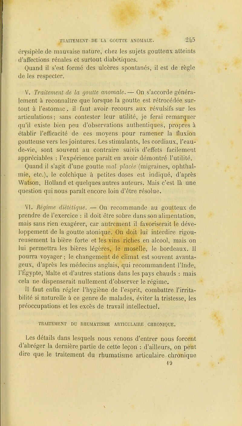 TRAITEMENT DE LA GOUTTE ANOMALE. érysipèle de mauvaise nature, chez les sujets goutteux atteints d'affections rénales et surtout diabétiques. Quand il s'est formé des ulcères spontanés, il est de règle de les respecter. V. Traitement de la goutte anomale.— On s'accorde généra- lement à reconnaître que lorsque la goutte est rétrocédée sur- tout à l'estomac. il faut avoir recours aux révulsifs sur les articulations; sans contester leur utilité, je ferai remarquer qu'il existe bien peu d'observations authentiques, propres à établir l'efficacité de ces moyens pour ramener la fluxion goutteuse vers les jointures. Les stimulants, les cordiaux, l'eau- de-vie, sont souvent au contraire suivis d'effets facilement appréciables : l'expérience paraît en avoir démontré l'utilité. Quand il s'agit d'une goutte mal placée (migraines, ophthal- mie, etc.), le colchique à petites doses est indiqué, d'après Watson, Holland et quelques autres auteurs. Mais c'est là une question qui nous paraît encore loin d'être résolue. VI. Régime diététique. — On recommande au goutteux de prendre de l'exercice : il doit être sobre dans son alimentation, mais sans rien exagérer, car autrement il favoriserait le déve- loppement de la goutte atonique. On doit lui interdire rigou- reusement la bière forte et les vins riches en alcool, mais on lui permettra les bières légères, le moselle, le bordeaux. 11 pourra voyager ; le changement de climat est souvent avanta- geux, d'après les médecins anglais, qui recommandent l'Inde, l'Egypte, Malte et d'autres stations dans les pays chauds : mais cela ne dispenserait nullement d'observer le régime. H faut enfin régler l'hygiène de l'esprit, combattre l'irrita- bilité si naturelle à ce genre de malades, éviter la tristesse, les préoccupations et les excès de travail intellectuel. TRAITEMENT DU RHUMATISME ARTICULAIRE CHRONIQUE. Les détails dans lesquels nous venons d'entrer nous forcent d'abréger la dernière partie de cette leçon : d'ailleurs, on peut dire que le traitement du rhumatisme articulaire chronique 19