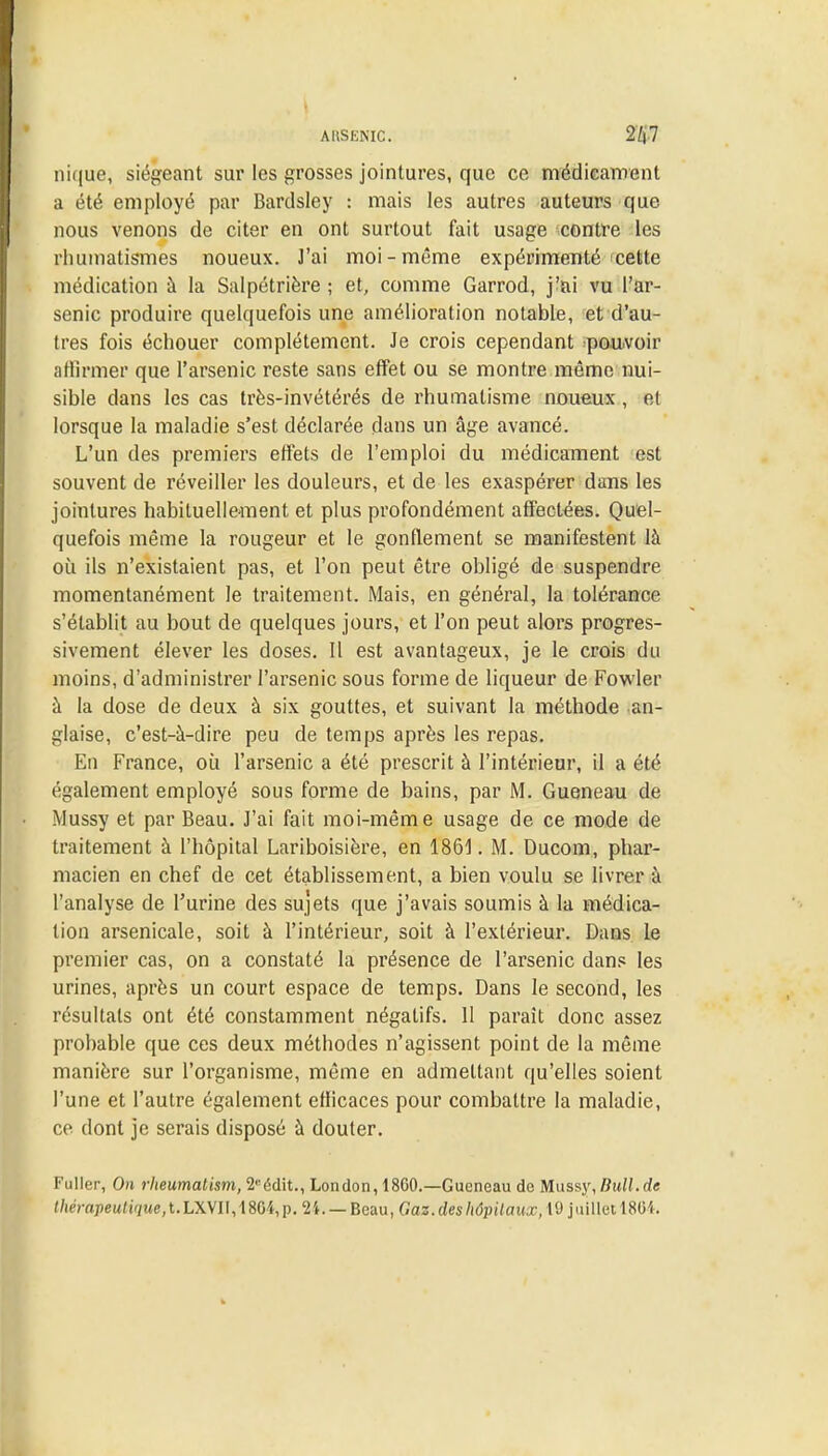 AltSENIC. ni(|ue, siégeant sur les grosses jointures, que ce médicament a été employé par Bardsley : mais les autres auteurs que nous venons de citer en ont surtout fait usage contre les rhumatismes noueux. J'ai moi-même expérimenté cette médication à la Salpétrière ; et, comme Garrod, j-ai vu l'ar- senic produire quelquefois une amélioration notable, et d'au- tres fois échouer complètement. Je crois cependant pouvoir affirmer que l'arsenic reste sans effet ou se montre même nui- sible dans les cas très-invétérés de rhumatisme noueux , et lorsque la maladie s'est déclarée dans un âge avancé. L'un des premiers effets de l'emploi du médicament est souvent de réveiller les douleurs, et de les exaspérer dans les jointures habituellement et plus profondément affectées. Quel- quefois même la rougeur et le gonflement se manifestent là où ils n'existaient pas, et l'on peut être obligé de suspendre momentanément le traitement. Mais, en général, la tolérance s'établit au bout de quelques jours, et l'on peut alors progres- sivement élever les doses. Il est avantageux, je le crois du moins, d'administrer l'arsenic sous forme de liqueur de Fowler à la dose de deux à six gouttes, et suivant la méthode an- glaise, c'est-à-dire peu de temps après les repas. En France, où l'arsenic a été prescrit à l'intérieur, il a été également employé sous forme de bains, par M. Gueneau de Mussy et par Beau. J'ai fait moi-même usage de ce mode de traitement à l'hôpital Lariboisière, en 1861. M. Ducom, phar- macien en chef de cet établissement, a bien voulu se livrer à l'analyse de l'urine des sujets que j'avais soumis à la médica- tion arsenicale, soit à l'intérieur, soit à l'extérieur. Dans le premier cas, on a constaté la présence de l'arsenic dans les urines, après un court espace de temps. Dans le second, les résultats ont été constamment négatifs. 11 parait donc assez probable que ces deux méthodes n'agissent point de la même manière sur l'organisme, même en admettant qu'elles soient l'une et l'autre également efficaces pour combattre la maladie, ce dont je serais disposé à douter. Fuller, On rheumatism, 2eédit., London, 18G0.—Gueneau de Mussy,Bull.de thémpeutique,t.L\\U,\Wi,p. 24.— Beau, Qaz.désh6pitaua>,W juilletl864.