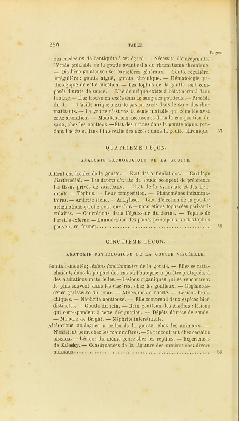 Pages. des médecins de l'antiquité à cet égard. — Nécessité d'entreprendre l'étude préalable de la goutte avant celle du rhumatisme chronique. — Dialhèse goutteuse : ses caractères généraux.—Goutte régulière, irrégulière : goutte aiguë, goutte chronique. — Hématologie pa- thologique de cette affection. — Les tophns de la goutte sont com- posés d'urate de soude. — L'acide urique existe à l'état normal dans le sang.— Use trouve en excès dans le sang des goutteux.— Procédé du fil. — L'acide urique n'existe pas en excès dans le sang des rhu- matisants.— La goutte n'est pas la seule maladie qui coïncide avec cette altération. — Modifications accessoires dans la composition du sang, chez les goutteux.—État des urines dans la goutte aiguë, pen- dant l'accès et dans l'intervalle des accès ; dans la goutte chronique. 37 QUATRIEME LEÇON. ANATOMIE PATHOLOGIQUE DE LA GOUTTE. Altérations locales de la goutte. — État des articulations. — Cartilage diarthrodial. — Les dépôts d'urate de soude occupent de préférence les tissus privés de vaisseaux. — État de la synoviale et des liga- ments. — Tophus. — Leur composition. — Phénomènes inflamma- toires. — Arthrite sèche.— Ankylose. —Lieu d'élection de la goutte: articulations qu'elle peut envahir.—Concrétions tophacées péri-arti- culaires. — Concrétions dans l'épaisseur du derme. — Tophus de l'oreille externe. — Énumération des points principaux où des tophns peuvent se former 48 CINQUIÈME LEÇON. ANATOMIE PATHOLOGIQUE DE LA GOUTTE VISCÉRALE. Goutte remontée; lésions fonctionnelles de la goutte. — Elles se ratta- chaient, dans la plupart des cas où l'autopsie a pu être pratiquée, à des altérations matérielles. — Lésions organiques qui se rencontrent le plus souvent dans les viscères, chez les goutteux. — Dégénéres- cence graisseuse du cœur. — Athérome de l'aorte. — Lésions bron- chiques. — Néphrite goutteuse. — Elle comprend deux espèces bien distinctes. — Goutte du rein. — Rein goutteux des Anglais : lésions qui correspondent à cette désignation. — Dépôts d'urate de soude. — Maladie de Bright. — Néphrite interstitielle. Altérations analogues à celles de la goutte, chez les animaux. — N'existent point chez les mammifères.—Se rencontrent chez certains oiseaux.— Lésions du même genre chez les reptiles. — Expériences de Zalesky.— Conséquences de la ligature des uretères chez divers animaux 50