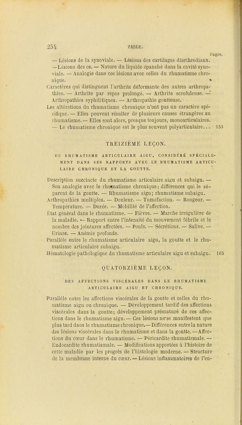 25/| TABLE. Pages. — Lésions de la synoviale. — Lésions des cartilages diarthrodiaux. — Lésions des os. — Nature du liquide épanché dans la cavité syno- viale. — Analogie dans ces lésions avec celles du rhumatisme chro- nique. » Caractères qui distinguent l'arthrite déformante des autres arthropa- thies. — Arthrite par repos prolongé. — Arthrite scrofuleuse. — Arthropathies syphilitiques. — Arthropathie goutteuse. Les altérations du rhumatisme chronique n'ont pas un caractère spé- cifique. — Elles peuvent résulter de plusieurs causes étrangères au rhumatisme. — Elles sont alors, presque toujours, monoarticulaires. — Le rhumatisme chronique est le plus souvent polyarticulaire... 153 TREIZIÈME LEÇON. DU RHUMATISME ARTICULAIRE AIGU, CONSIDÉRÉ SPÉCIALE- MENT DANS SES RAPPORTS AVEC LE RHUMATISME ARTICU- LAIRE CHRONIQUE ET LA GOUTTE. Description succincte du rhumatisme articulaire aigu et subaigu. — Son analogie avec le rhumatisme chronique ; différences qui le sé- parent de la goutte. — Rhumatisme aigu; rhumatisme subaigu. Arthropathies multiples. — Douleur. — Tuméfaction. — Rougeur. — Température. — Durée. — Mobilité de l'affection. État général dans le rhumatisme. — Fièvre. — Marche irrégulière de la maladie. Rapport entre l'intensité du mouvement fébrile et le nombre des jointures affectées. — Pouls. — Sécrétions. — Salive. — Urines. — Anémie profonde. Parallèle entre le rhumatisme articulaire aigu, la goutte et le rhu- matisme articulaire subaigu. Hématologie pathologique du rhumatisme articulaire aigu et subaigu. 165 QUATORZIÈME LEÇON. DES AFFECTIONS VISCÉRALES DANS LE RHUMATISME ARTICULAIRE AIGU ET CHRONIQUE. Parallèle eQtre les affections viscérales de la goutte et celles du rhu- matisme aigu ou chronique. — Développement tardif des affections viscérales dans la goutte; développement prématuré de ces affec- tions dans le rhumatisme aigu.— Ces lésions ne-se manifestent que plus tard dans le rhumatisme chronique.—Différences entrela nature des lésions viscérales dans le rhumatisme et dans la goutte.—Affec- tions du cœur dans le rhumatisme. — Péricardite rhumatismale. — Endocardite rhumatismale. — Modifications apportées à l'histoire de celte maladie par les progrès de l'histologie moderne. — Structure de la membrane interne du cœur. — Lésions inflammatoires de l'en-