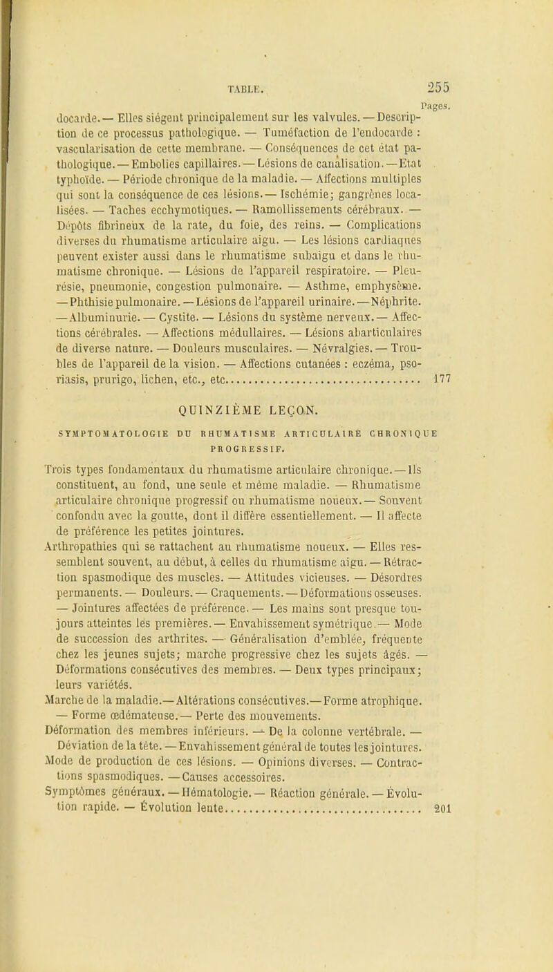 ] docarde.— Elles siègent principalement sur les valvules. —Descrip- tion de ce processus pathologique. — Tuméfaction de l'endocarde : vascularisation de cette membrane. — Conséquences de cet état pa- thologique.— Embolies capillaires. — Lésions de canalisation. —Etat typhoïde. — Période chronique de la maladie. — Affections multiples qui sont la conséquence de ces lésions.— Ischémie; gangrènes loca- lisées. — Taches ecchymotiques. — Ramollissements cérébraux. — Dépôts fibrineux de la rate, du foie, des reins. — Complications diverses du rhumatisme articulaire aigu. — Les lésions cardiaques peuvent exister aussi dans le rhumatisme subaigu et dans le rhu- matisme chronique. — Lésions de l'appareil respiratoire. — Pleu- résie, pneumonie, congestion pulmonaire. — Asthme, emphysème. —Phthisie pulmonaire.—Lésions de l'appareil urinaire.—Néphrite. — Albuminurie. — Cystite. — Lésions du système nerveux.— Affec- tions cérébrales. — Affections médullaires. — Lésions abarticulaires de diverse nature. — Douleurs musculaires. — Névralgies.— Trou- bles de l'appareil delà vision. — Affections cutanées : eczéma, pso- riasis, prurigo, lichen, etc., etc 1 QUINZIÈME LEÇON. STMPTOJl ATOLOGIE DU RHUMATISME ARTICULAIRE CHRONIQUE PROGRESSIF. Trois types fondamentaux du rhumatisme articulaire chronique. —Ils constituent, au fond, une seule et même maladie. — Rhumatisme articulaire chronique progressif ou rhumatisme noueux.— Souvent confondu avec la goutte, dont il diffère essentiellement. — 11 affecte de préférence les petites jointures. Arthropathies qui se rattachent au rhumatisme noueux. — Elles res- semblent souvent, au début, à celles du rhumatisme aigu.— Rétrac- tion spasmodique des muscles. — Attitudes vicieuses. — Désordres permanents. — Douleurs. — Craquements. — Déformations osseuses. — Jointures affectées de préférence.— Les mains sont presque tou- jours atteintes les premières. — Envahissement symétrique.— Mode de succession des arthrites. — Généralisation d'emhlée, fréquente chez les jeunes sujets; marche progressive chez les sujets âgés. — Déformations consécutives des membres. — Deux types principaux; leurs variétés. Marche de la maladie.—Altérations consécutives.— Forme atrophique. — Forme œdémateuse.— Perte des mouvements. Déformation des membres inférieurs. -•■ De la colonne vertébrale. — Déviation delà tète. —Envahissement général de toutes lesjointures. Mode de production de ces lésions. — Opinions diverses. — Contrac- tions spasmodiques. —Causes accessoires. Symptômes généraux. — Hématologie. — Réaction générale. — Évolu- tion rapide. — Évolution lente