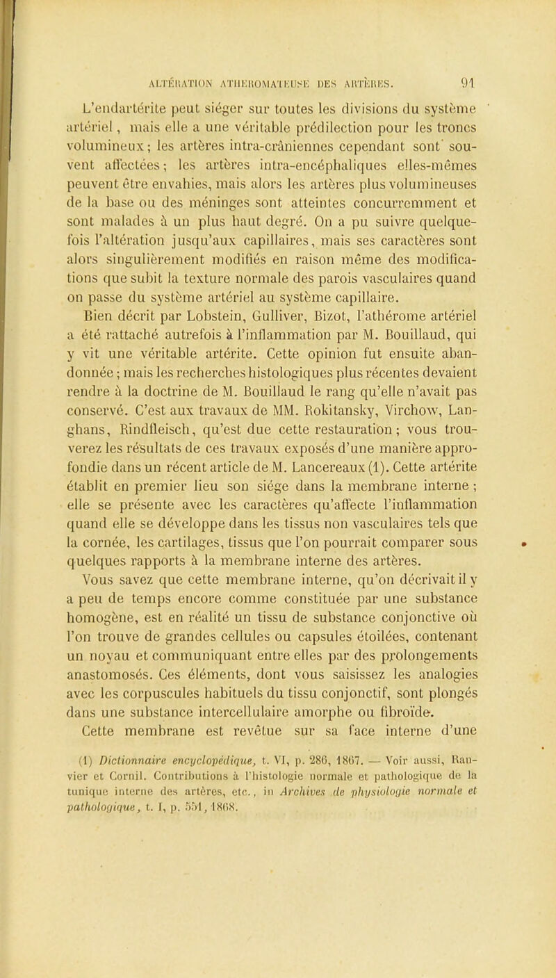 L'endartérite peut siéger sur toutes les divisions du système artériel, mais elle a une véritable prédilection pour les troncs volumineux; les artères intra-cràniennes cependant sont' sou- vent affectées ; les artères intra-encéphaliques elles-mêmes peuvent être envahies, mais alors les artères plus volumineuses de la base ou des méninges sont atteintes concurremment et sont malades à un plus haut degré. On a pu suivre quelque- fois l'altération jusqu'aux capillaires, mais ses caractères sont alors singulièrement modifiés en raison même des modifica- tions que subit la texture normale des parois vasculaires quand on passe du système artériel au système capillaire. Bien décrit par Lobstein, Gulliver, Bizot, l'athérome artériel a été rattaché autrefois à l'inflammation par M. Bouillaud, qui y vit une véritable artérite. Cette opinion fut ensuite aban- donnée ; mais les recherches histologiques plus récentes devaient rendre à la doctrine de M. Bouillaud le rang qu'elle n'avait pas conservé. C'est aux travaux de MM. Bokitansky, Virchow, Lan- ghans, Bindfleisch, qu'est due cette restauration ; vous trou- verez les résultats de ces travaux exposés d'une manière appro- fondie dans un récent article de M. Lancereaux (1). Cette artérite établit en premier lieu son siège dans la membrane interne ; elle se présente avec les caractères qu'affecte l'inflammation quand elle se développe dans les tissus non vasculaires tels que la cornée, les cartilages, tissus que l'on pourrait comparer sous quelques rapports à la membrane interne des artères. Vous savez que cette membrane interne, qu'on décrivait il y a peu de temps encore comme constituée par une substance homogène, est en réalité un tissu de substance conjonctive où l'on trouve de grandes cellules ou capsules étoilées, contenant un noyau et communiquant entre elles par des prolongements anastomosés. Ces éléments, dont vous saisissez les analogies avec les corpuscules habituels du tissu conjonctif, sont plongés dans une substance intercellulaire amorphe ou fibroïde. Cette membrane est revêtue sur sa face interne d'une (1) Dictionnaire encyclopédique, t. VI, p. '286, 1807. — Voir aussi, Ran- vier et Cornil. Contributions à l'histologie normale et pathologique de la tunique interne des artères, etc., in Archives de physiologie normale et pathologique, t. I, p. 551,1868.