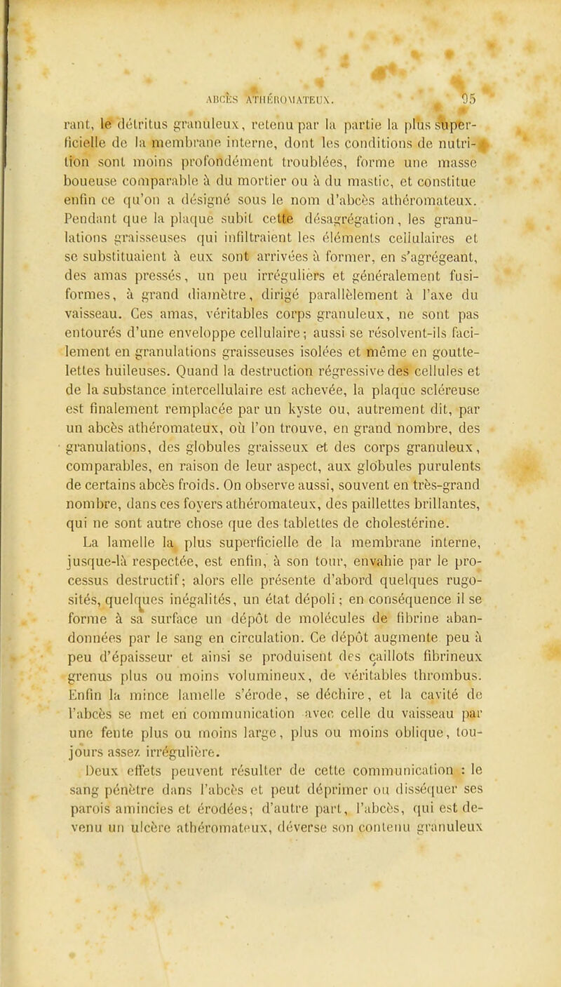 rant, le détritus granuleux, retenu par la partie la plus super- ficielle de la membrane interne, dont les conditions de nutri- tion sont moins profondément troublées, forme une masse boueuse comparable à du mortier ou à du mastic, et constitue enfin ce qu'on a désigné sous le nom d'abcès athéromateux. Pendant que la plaque subit cette désagrégation, les granu- lations graisseuses qui infiltraient les éléments cellulaires et se substituaient à eux sont arrivées à former, en s'agrégeant, des amas pressés, un peu irréguliers et généralement fusi- formes, à grand diamètre, dirigé parallèlement à l'axe du vaisseau. Ces amas, véritables corps granuleux, ne sont pas entourés d'une enveloppe cellulaire; aussi se résolvent-ils faci- lement en granulations graisseuses isolées et même en goutte- lettes huileuses. Quand la destruction régressive des cellules et de la substance intercellulaire est achevée, la plaque scléreuse est finalement remplacée par un kyste ou, autrement dit, par un abcès athéromateux, où l'on trouve, en grand nombre, des granulations, des globules graisseux et des corps granuleux, comparables, en raison de leur aspect, aux globules purulents de certains abcès froids. On observe aussi, souvent en très-grand nombre, dans ces foyers athéromateux, des paillettes brillantes, qui ne sont autre chose que des tablettes de cholestérine. La lamelle la plus superficielle de la membrane interne, jusque-là respectée, est enfin, à son tour, envahie par le pro- cessus destructif; alors elle présente d'abord quelques rugo- sités, quekmes inégalités, un état dépoli ; en conséquence il se forme à sa surface un dépôt de molécules de fibrine aban- données par le sang en circulation. Ce dépôt augmente peu à peu d'épaisseur et ainsi se produisent des caillots fibrineux grenus plus ou moins volumineux, de véritables thrombus. Enfin la mince lamelle s'érode, se déchire, et la cavité de l'abcès se met en communication avec celle du vaisseau par une fente plus ou inoins large, plus ou moins oblique, tou- jours assez irrégulière. Deux effets peuvent résulter de cette communication : le sang pénètre dans l'abcès et peut déprimer ou disséquer ses parois amincies et érodées; d'autre part., l'abcès, qui est de- venu un ulcère; athéromateux, déverse; son contenu granuleux