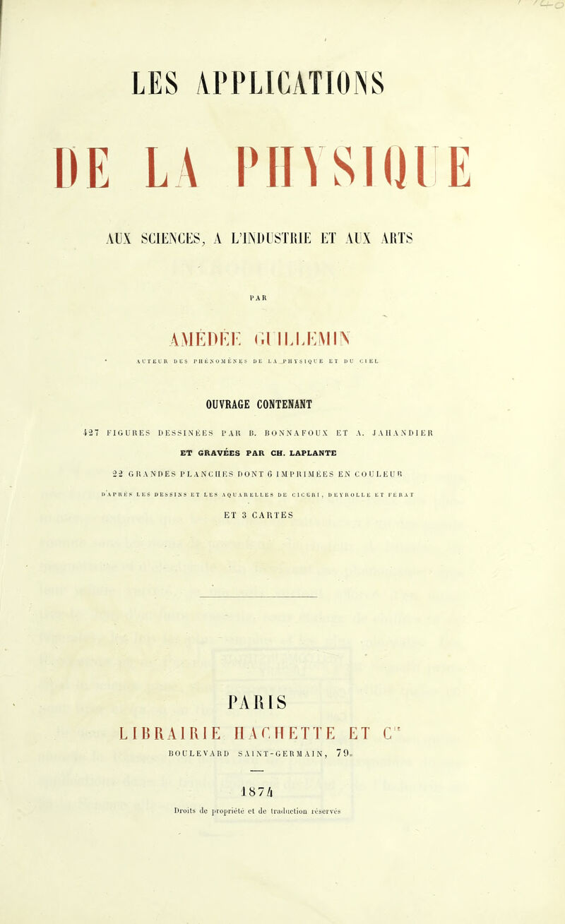 AUX SCIENCES, A L’INDUSTRIE ET AUX ARTS PAR AMÉDEI' Gl'ILLEMIN * AUTEUR DES PHÉNOMÈNES DE LA PHYSIQUE ET DU CIEL OUVRAGE CONTENANT 427 FIGURES DESSINÉES PAR B. BONNAFOUX ET A. J A II A N DIE R ET GRAVÉES PAR CH. LAPLANTE 22 GRANDES PLANCHES DONT G IMPRIMÉES EN COULEUR d'aI-RÈS LES DESSINS ET LES AQUARELLES DE ClCEttl, DEYROLLE ET FERAT ET 3 CARTES PARIS LIBRAIRIE HACHETTE ET C!E BOULEVARD SAINT-GERMAIN, 79 1874 Droits clc propriété et de traduction réservés