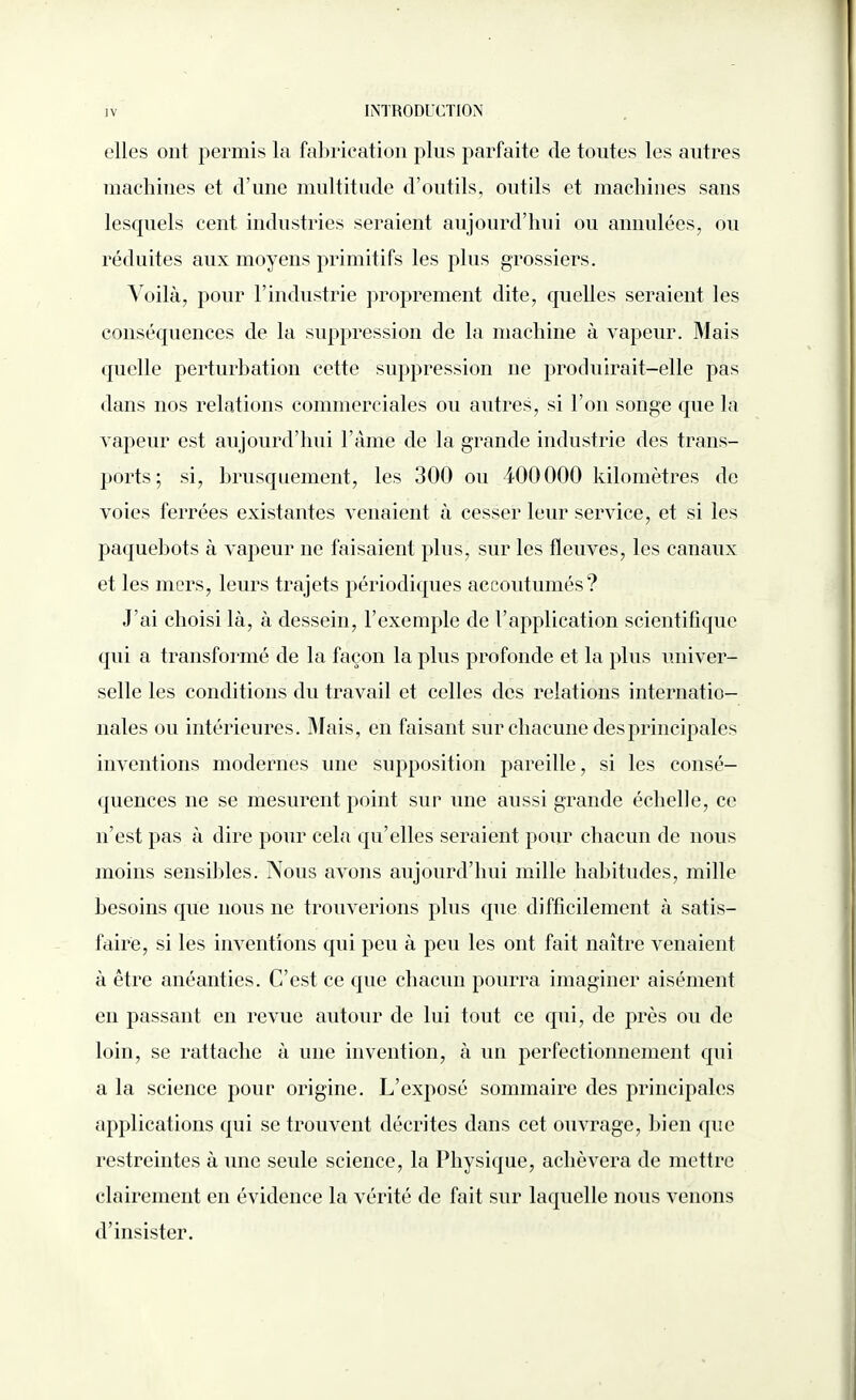 elles ont permis la fabrication plus parfaite de toutes les autres machines et d’une multitude d’outils, outils et machines sans lesquels cent industries seraient aujourd’hui ou annulées, ou réduites aux moyens primitifs les plus grossiers. Voilà, pour l’industrie proprement dite, quelles seraient les conséquences de la suppression de la machine à vapeur. Mais quelle perturbation cette suppression 11e produirait-elle pas dans nos relations commerciales ou autres, si l’on songe que la vapeur est aujourd’hui Famé de la grande industrie des trans¬ ports; si, brusquement, les 300 ou 400000 kilomètres de voies ferrées existantes venaient à cesser leur service, et si les paquebots à vapeur 11e faisaient plus, sur les fleuves, les canaux et les mers, leurs trajets périodiques accoutumés? J’ai choisi là, à dessein, l’exemple de l’application scientifique qui a transformé de la façon la plus profonde et la plus univer¬ selle les conditions du travail et celles des relations internatio¬ nales ou intérieures. Mais, en faisant sur chacune des principales inventions modernes une supposition pareille, si les consé¬ quences 11e se mesurent point sur une aussi grande échelle, ce 11’est pas à dire pour cela qu’elles seraient pour chacun de nous moins sensibles. Nous avons aujourd’hui mille habitudes, mille besoins que nous 11e trouverions plus que difficilement à satis¬ faire, si les inventions qui peu à peu les ont fait naître venaient à être anéanties. C’est ce que chacun pourra imaginer aisément en passant en revue autour de lui tout ce qui, de près ou de loin, se rattache à une invention, à un perfectionnement qui a la science pour origine. L’exposé sommaire des principales applications qui se trouvent décrites dans cet ouvrage, bien que restreintes à une seule science, la Physique, achèvera de mettre clairement en évidence la vérité de fait sur laquelle nous venons d’insister.