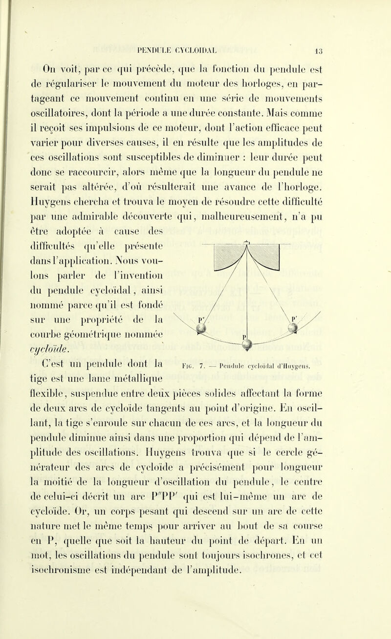 On voit, parce qui précède, que la fonction du pendule est de régulariser le mouvement du moteur des horloges, en par¬ tageant ce mouvement continu en une série de mouvements oscillatoires, dont la période a une durée constante. Mais comme il reçoit ses impulsions de ce moteur, dont l’action efficace peut varier pour diverses causes, il en résulte que les amplitudes de ces oscillations sont susceptibles de diminuer : leur durée peut donc se raccourcir, alors même que la longueur du pendule ne serait pas altérée, d’où résulterait une avance de l’horloge. Iluygens chercha et trouva le moyen de résoudre cette difficulté par une admirable découverte qui, malheureusement, n’a pu être adoptée à cause des diffrcultés qu elle présente dans l’application. Nous vou¬ lons parler de h invention du pendule cycloïdal, ainsi nommé parce qu’il est fondé sur une propriété de la courbe géométrique nommée cycloide. C’est un pendule dont la tige est une lame métallique flexible, suspendue entre deux pièces solides affectant la forme de deux arcs de cycloide tangents au point d’origine. En oscil¬ lant, la tige s’enroule sur chacun de ces arcs, et la longueur du pendule diminue ainsi dans une proportion qui dépend de l’am¬ plitude des oscillations, üuygens trouva que si le cercle gé¬ nérateur des arcs de cycloide a précisément pour longueur la moitié de la longueur d’oscillation du pendule, le centre de celui-ci décrit un arc P 'PP' qui est lui-même un arc de cycloide. Or, un corps pesant qui descend sur un arc de cette nature met le même temps pour arriver au bout de sa course eu P, quelle que soit la hauteur du point de départ. En un mot, les oscillations du pendule sont toujours isochrones, el cel isochronisme est indépendant de l’amplitude. Fie. 7. — Pendule cycloïdal d’IIuygens.