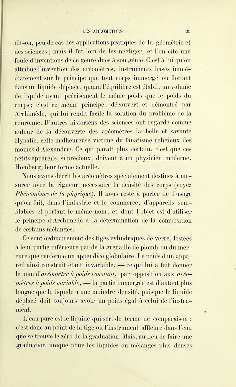 dit-011, peu de cas des applications pratiques de la géométrie et des sciences ; mais il fut loin de les négliger, et l’on cite une foule d’inventions de ce genre dues à son génie. C’est à lui qu’on attribue rinvention des aréomètres, instruments basés immé¬ diatement sur le principe que tout corps immergé ou flottant dans un liquide déplace, quand l’équilibre est établi, un volume de liquide ayant précisément le même poids que le poids du corps; c’est ce même principe, découvert et démontré par Archimède, qui lui rendit facile la solution du problème de la couronne. D’autres historiens des sciences ont regardé comme auteur de la découverte des aréomètres la belle et savante Hypatie, cette malheureuse victime du fanatisme religieux des moines d’Alexandrie. Ce qui parait plus certain, c’est que ces petits appareils, si précieux, doivent à un physicien moderne. Homberg, leur forme actuelle. Nous avons décrit les aréomètres spécialement destinés à me¬ surer avec la rigueur nécessaire la densité des corps (voyez Phénomènes de la physique). Il nous reste à parler de l’usage qu’on fait, dans l’industrie et le commerce, d’appareils sem¬ blables et portant le même nom, et dont l’objet est d’utiliser le principe d’Archimède à la détermination de la composition de certains mélanges. Ce sont ordinairement des tiges cylindriques de verre, lestées à leur partie inférieure par de la grenaille de plomb ou du mer¬ cure que renferme un appendice globulaire. Le poids d’un appa¬ reil ainsi construit étant invariable, — ce qui lui a fait donner le nom d'aréomètre à poids constant, par opposition aux aréo¬ mètres à poids variable, — la partie immergée est d’autant plus longue que le liquide a une moindre densité, puisque le liquide déplacé doit toujours avoir un poids égal à celui de l’instru¬ ment. L’eau pure est le liquide qui sert de terme de comparaison : c’est donc au point de la tige où l’instrument affleure dans l’eau que se trouve le zéro de la graduation. Mais, au lieu de faire une graduation unique pour les liquides ou mélanges pins denses