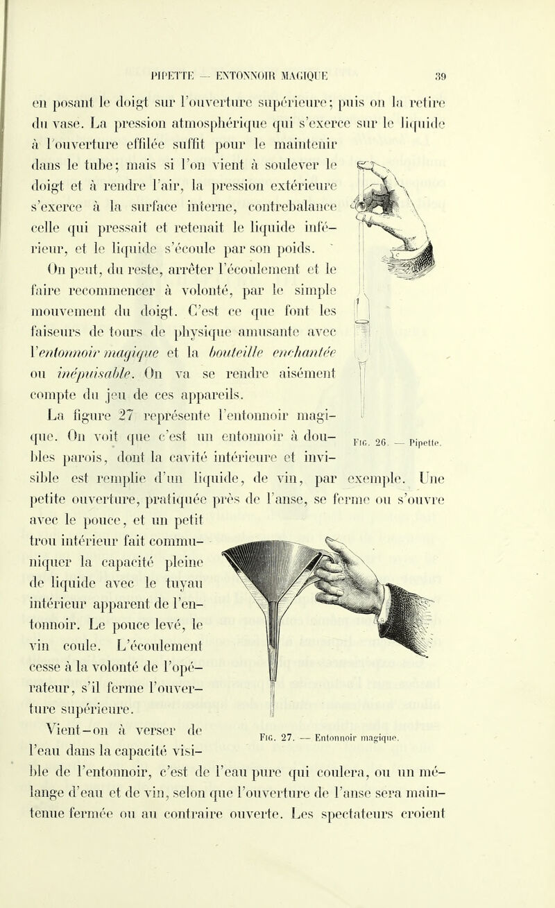 PIPETTE ENTONNOIR MAGIQUE 89 Fig. 2G — Pipetto, en posant le doigt sur l’ouverture supérieure; puis on la retire du vase. La pression atmosphérique qui s’exerce sur le liquide à l'ouverture effdée suffit pour le maintenir dans le tube; mais si l’on vient à soulever le doigt et à rendre l’air, la pression extérieure s’exerce à la surface interne, contrebalance celle qui pressait et retenait le liquide infé¬ rieur, et le liquide s’écoule par son poids. On peut, du reste, arrêter l’écoulement et le faire recommencer à volonté, par le simple mouvement du doigt. C’est ce que font les faiseurs de tours de physique amusante avec Yentonnoir magique et la bouteille enchantée ou inépuisable. On va se rendre aisément compte du jeu de ces appareils. La figure 27 représente l’entonnoir magi¬ que. On voit que c’est un entonnoir à dou¬ bles parois, dont la cavité intérieure et invi¬ sible est remplie d’un liquide, de vin, par exemple. LTne petite ouverture, pratiquée près de l’anse, se ferme ou s’ouvre avec le pouce, et un petit trou intérieur fait commu¬ niquer la capacité pleine de liquide avec le tuyau intérieur apparent de l’en¬ tonnoir. Le ponce levé, le vin coule. L’écoulement cesse à la volonté de l’opé¬ rateur, s’il ferme l’ouver¬ ture supérieure. Vient-on à verser de l’eau dans la capacité visi¬ ble de l’entonnoir, c’est de l’eau pure qui coulera, ou un mé¬ lange d’eau et de vin, selon que l’ouverture de l’anse sera main¬ tenue fermée ou au contraire ouverte. Les spectateurs croient Fig. 27. — Entonnoir magiqno.
