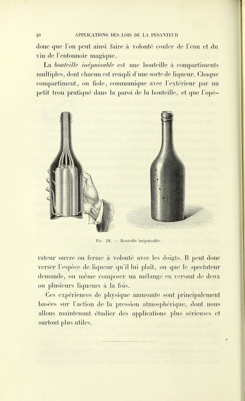 donc que l'on peut ainsi faire à volonté couler de l’eau et du vin de l'entonnoir magique. La bouteille inépuisable est une bouteille à compartiments multiples, dont chacun est rempli d'une sorte de liqueur. Chaque compartiment, ou fiole, communique avec l’extérieur par un petit trou pratiqué dans la paroi de la bouteille, et que l’opé- Fir,. 28. — Bouteille inépuisable. rateur ouvre ou ferme à volonté avec les doigts. Il peut donc verser l’espèce de liqueur qu’il lui plaît, ou que le spectateur demande, ou même composer un mélange en versant de deux ou plusieurs liqueurs à la fois. Ces expériences de physique amusante sont principalement basées sur l’action de la pression atmosphérique, dont nous allons maintenant étudier des applications plus sérieuses et surtout plus utiles.