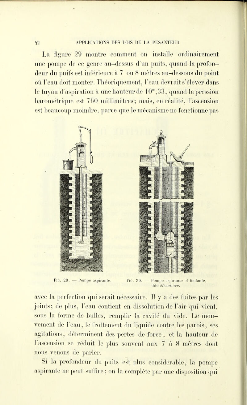 La figure 20 montre comment ou installe ordinairement une pompe de ce genre au-dessus d’un puits, quand la profon¬ deur du puits est inférieure à 7 ou 8 mètres au-dessous du point où l’eau doit monter. Théoriquement, l’eau devrait s’élever dans le tuyau d’aspiration à une hauteur de 10m,33, quand la pression barométrique est 700 millimètres; mais, en réalité, l'ascension est beaucoup moindre, parce que le mécanisme ne fonctionne pas Fig. 29. — Pompe aspirante. Fig. 30. —• Pompe aspirante et foulante, dite éléoatoire. avec la perfection qui serait nécessaire. Il y a des fuites par les joints; de plus, l’eau contient en dissolution de l’air qui vient, sous la forme de bulles, remplir la cavité du vide. Le mou¬ vement de l’eau, le frottement du liquide contre les parois, ses agitations, déterminent des pertes de force, et la hauteur de 1 ascension se réduit le plus souvent aux 7 à 8 mètres dont nous venons de parler. Si la profondeur du puits est plus considérable, la pompe aspirante ne peut suffire: on la complète par une disposition qui