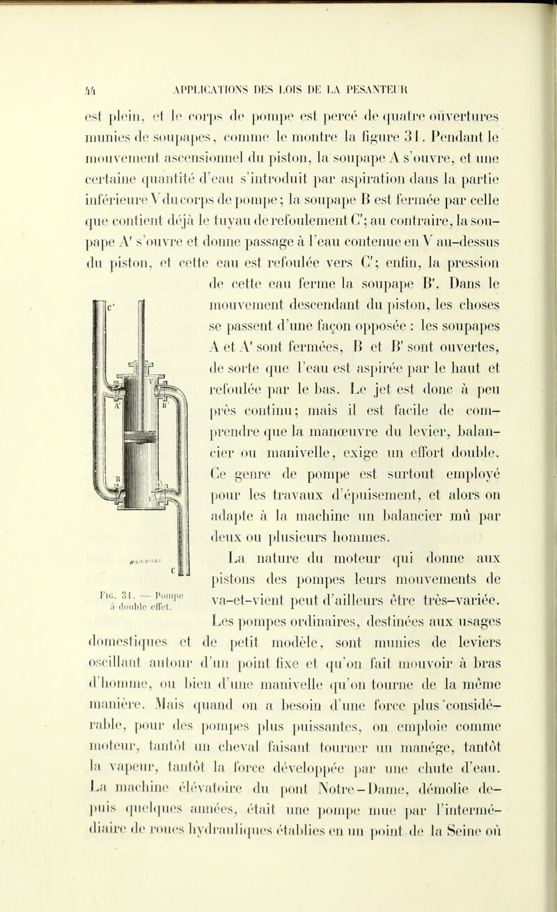 est plein, et le corps <le pompe est percé de quatre ouvertures munies de soupapes, comme le montre la figure 31. Pendant le mouvement ascensionnel du piston, la soupape A s’ouvre, et une certaine quantité d’eau s’introduit par aspiration dans la partie inférieure Vducorps de pompe; la soupape 11 est fermée par celle que cont ient déjà le tuyau de refoulement C'; au contraire, la sou¬ pape A’ s’ouvre et donne passage à l’eau contenue en Y au-dessus du piston, et cette eau est refoulée vers C'; enfin, la pression de cette eau ferme la soupape B'. Dans le mouvement descendant du piston, les choses se passent d’une façon opposée : les soupapes A et A' sont fermées, 11 et B' sont ouvertes, de sorte que l’eau est aspirée par le haut et refoulée par le lias. Le jet est donc à peu près continu; mais il est facile de com¬ prendre que la manœuvre du levier, balan¬ cier ou manivelle, exige un effort double. Ce genre de pompe est surtout employé pour les travaux d’épuisement, et alors on adapte à la machine un balancier mû par deux ou plusieurs hommes. La nature du moteur qui donne aux pistons des pompes leurs mouvements de va-et-vient peut d’ailleurs être très-variée. Les pompes ordinaires, destinées aux usages domestiques et de petit modèle, sont munies de leviers oscillant autour d’un point fixe et qu’on fait mouvoir à bras d homme, ou bien d une manivelle qu’on tourne de la même manière. Mais quand on a besoin d’une force plus'considé¬ rable, pour des pompes plus puissantes, on emploie comme moteur, tantôt un cheval faisant tourner un manège, tantôt la vapeur, tantôt la force développée par une chute d’eau. La machine élévatoire du pont Notre-Dame, démolie de¬ puis quelques années, était une pompe mue par l’intermé¬ diaire <le roues hydrauliques établies en un point de la Seine où