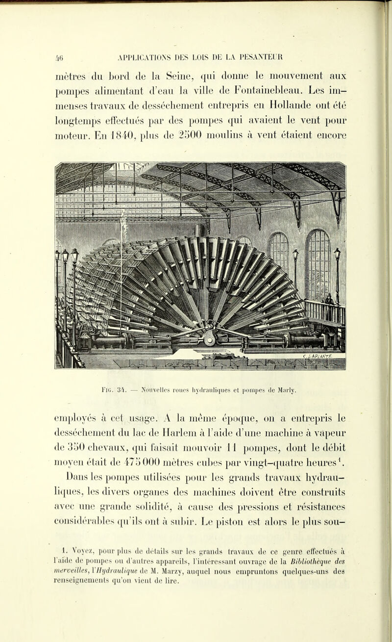mètres du bord de la Seine, qui donne le mouvement aux pompes alimentant d’eau la ville de Fontainebleau. Les im¬ menses travaux de dessèchement entrepris en Hollande ont été longtemps effectués par des pompes qui avaient le vent pour moteur. En 1840, plus de 2500 moulins à vent étaient encore ,|l4ll-lLimii!||ç|iÿt i;;:1 ÿm §1 lStmüronnmniiriiminmiinrmmu!!iMiin!i Fig. 34. — Nouvelles roues hydrauliques et pompes de Marly. employés à cet usage. A la même époque, on a entrepris le dessèchement du lac de Harlem à 1 aide d’une machine à vapeur de 350 chevaux, qui faisait mouvoir il pompes, dont le débit moyen était de 475000 mètres cubes par vingt-quatre heures1. Dans les pompes utilisées pour les grands travaux hydrau¬ liques, les divers organes des machines doivent être construits avec une grande solidité, à cause des pressions et résistances considérables qu’ils ont à subir. Le piston est alors le plus sou- I. Voyez, pour plus de détails sur les grands travaux de ce genre effectués à 1 aide de pompes ou d’autres appareils, l’intéressant ouvrage de la Bibliothèque des merveilles, 1 Hydraulique de M. Marzy, auquel nous empruntons quelques-uns des renseignements qu’on vient de lire.