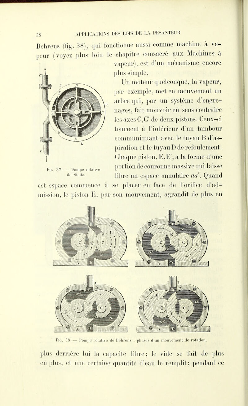 Zi8 Behrens (fig. 38), qui fonctionne aussi comme machine à va¬ peur (voyez plus loin le chapitre consacré aux Machines a vapeur), est d’un mécanisme encore plus simple. Un moteur quelconque, la vapeur, par exemple, met en mouvement un arbre qui, par un système d'engre¬ nages, fait mouvoir en sens contraire les axes C,C/ de deux pistons. Ceux-ci tournent à T intérieur d’un tambour communiquant avec le tuyau B d’as¬ piration et le tuyau D de refoulement. Chaque piston, E,E', a la forme d’une porté ai de couronne massive qui laisse libre un espace annulaire aa!. Ouand cet espace commence à se placer en face de l’orifice d’ad¬ mission, le piston E, par son mouvement, agrandit de plus en Fig. 37. — Pompe rotative de Stollz. Fig. 38.— Pompe’rotative de Behrens : phases d’un mouvement de rotation. [tins derrière lui la capacité libre; le vide se fait de plus en plus, et nue certaine quantité d’eau le remplit; pendant ce