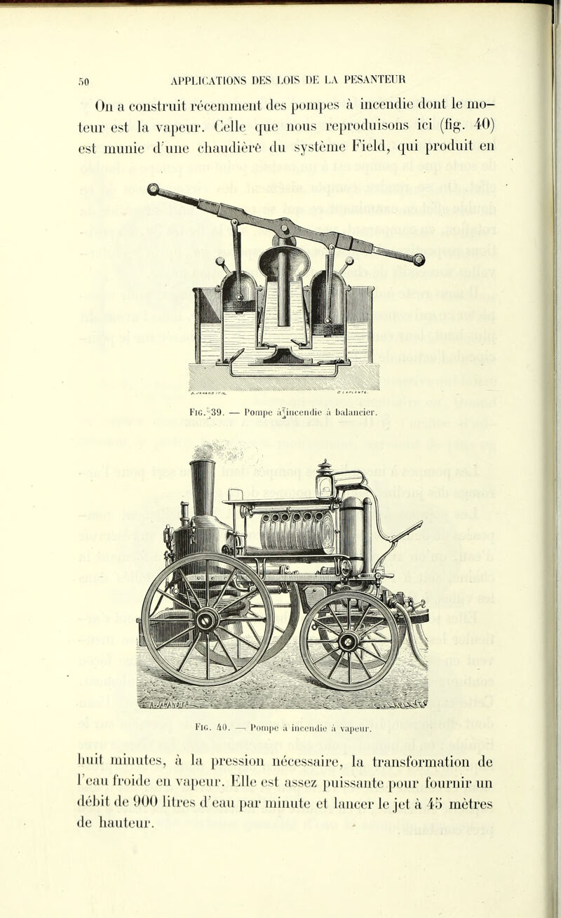 On a construit récemment des pompes à incendie dont le mo¬ teur est la vapeur. Celle que nous reproduisons ici (fig. 40) est munie d une chaudière du système Field, qui produit en Fig. 39. — Pompe incendie à balancier. Fig. 40. — Pompe à incendie à vapeur. huit minutes, à la pression nécessaire, la transformation de 1 eau froide en vapeur. Elle est assez puissante pour fournir un débit de 900 litres d eau par minute et lancer le jet à 45 mètres de hauteur.