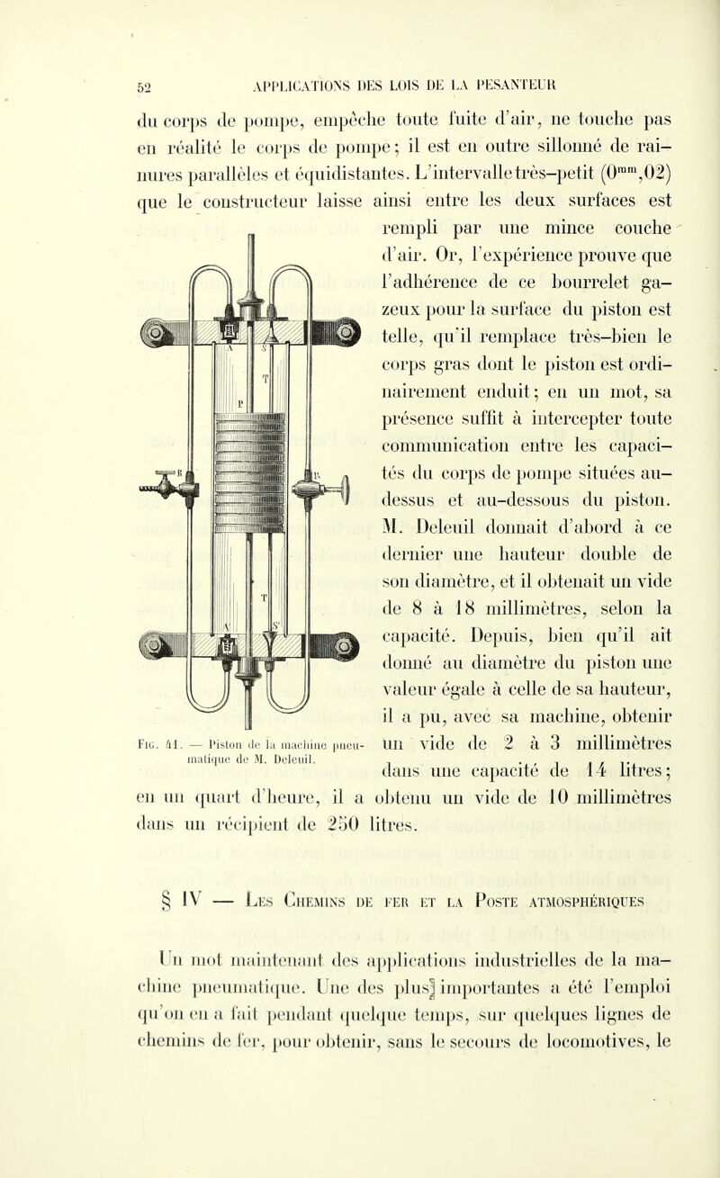 du corps de pompe, empêche toute fuite d’air, ne touche pas en réalité le corps de pompe; il est en outre sillonné de rai¬ nures parallèles et équidistantes. L’intervalle très-petit (0rara,02) que le constructeur laisse ainsi entre les deux surfaces est rempli par une mince couche d’air. Or, h expérience prouve que l’adhérence de ce bourrelet ga¬ zeux pour la surface du piston est telle, qu'il remplace très-bien le corps gras dont le piston est ordi¬ nairement enduit ; en un mot, sa présence suffit à intercepter toute communication entre les capaci¬ tés du corps de pompe situées au- dessus et au-dessous du piston. M. Deleuil donnait d’abord à ce dernier une hauteur double de son diamètre, et il obtenait un vide de 8 à 18 millimètres, selon la capacité. Depuis, bien qu’il ait donné au diamètre du piston une valeur égale à celle de sa hauteur, il a pu, avec sa machine, obtenir un vide de 2 à 3 millimètres dans une capacité de 14 litres ; en un quart d’heure, il a obtenu un vide de 10 millimètres dans un récipient de 250 litres. Fig. 41. — l’islon de Ig machine pneu¬ matique de M. Deleuil. s; l\ — Les Chemins de fer et la Poste atmosphériques I n mot maintenant des applications industrielles de la ma¬ chine pneumatique. Une des plus] importantes a été l’emploi qu’on en a fait pendant quelque temps, sur quelques lignes de chemins de fer, pour obtenir, sans le secours de locomotives, le