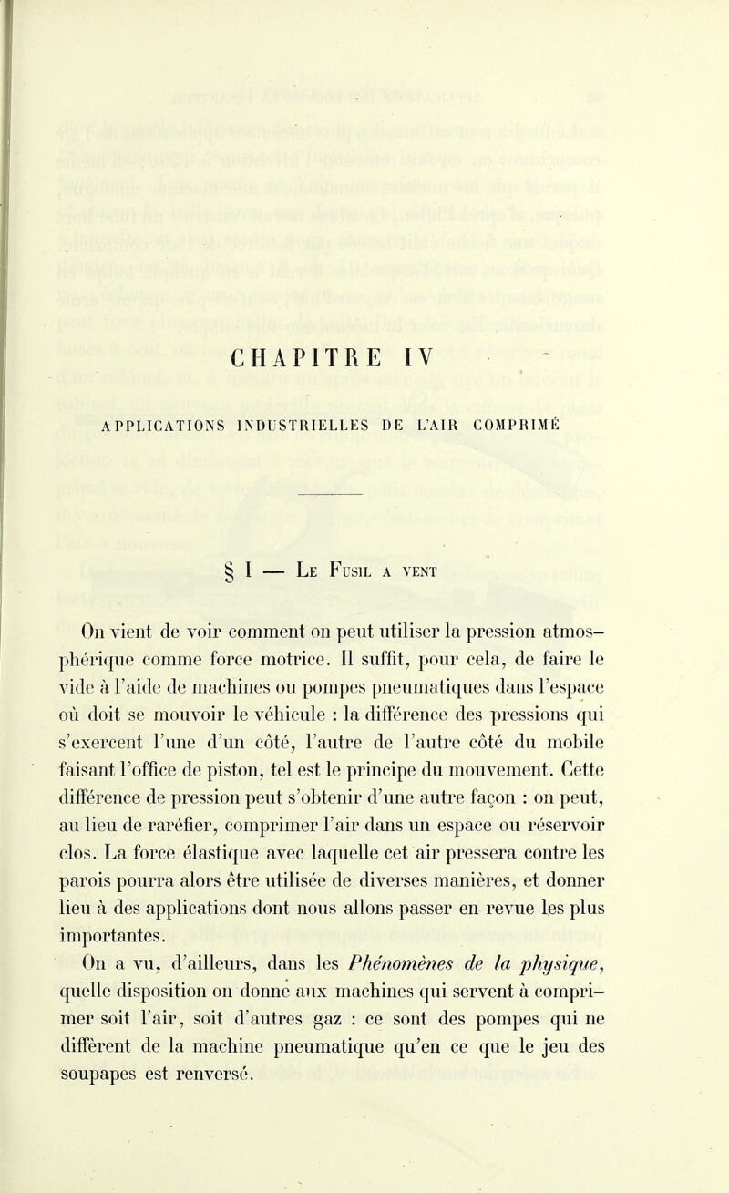APPLICATIONS INDUSTRIELLES DE L’AIR COMPRIMÉ § I — Le Fusil a vent On vient de voir comment on peut utiliser la pression atmos¬ phérique comme force motrice. 11 suffit, pour cela, de faire le vide à l’aide de machines ou pompes pneumatiques dans l’espace où doit se mouvoir le véhicule : la différence des pressions qui s’exercent l’une d’un côté, l’autre de l’autre côté du mobile faisant l’office de piston, tel est le principe du mouvement. Cette différence de pression peut s’obtenir d’une autre façon : on peut, au lieu de raréfier, comprimer l’air dans un espace ou réservoir clos. La force élastique avec laquelle cet air pressera contre les parois pourra alors être utilisée de diverses manières, et donner lieu à des applications dont nous allons passer en revue les plus importantes. On a vu, d’ailleurs, dans les Phénomènes de la physique, quelle disposition on donne aux machines qui servent à compri¬ mer soit l’air, soit d’autres gaz : ce sont des pompes qui ne diffèrent de la machine pneumatique qu’en ce que le jeu des soupapes est renversé.