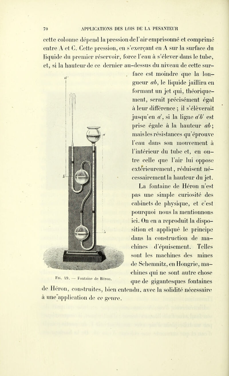 cette colonne dépend la pression de l’air emprisonné et comprimé entre A et C. Cette pression, en s’exerçant en A sur la surface du liquide du premier réservoir, force l’eau à s’élever dans le tube, et, si la hauteur de ce dernier au-dessus du niveau de cette sur- . face est moindre que la lon¬ gueur ah, le liquide jaillira en formant un jet qui, théorique¬ ment, serait précisément égal à leur différence ; il s’élèverait jusqu’en a!, si la ligne a'b' est prise égale à la hauteur ah ; mais les résistances qu’éprouve l’eau dans son mouvement à l’intérieur du tube et, en ou¬ tre celle que l’air lui oppose extérieurement, réduisent né¬ cessairement la hauteur du jet. La fontaine de Héron n’est pas une simple curiosité des cabinets de physique, et c’est pourquoi nous la mentionnons ici. On en a reproduit la dispo¬ sition et appliqué le principe dans la construction de ma¬ chines d’épuisement. Telles sont les machines des mines de Schemnitz, en Hongrie, ma¬ chines qui ne sont autre chose Fig. 49. — Fontaine de Héron. i e , • que de gigantesques tontaines de Héron, construites, bien entendu, avec la solidité nécessaire a une application de ce genre.