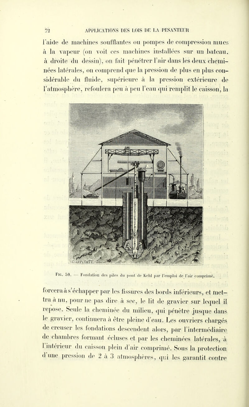 l'aide de machines soufflantes ou pompes de compression mues à la vapeur (on voit ces machines installées sur un bateau, à droite du dessin), on fait pénétrer l’air dans les deux chemi¬ nées latérales, on comprend que la pression de plus en plus con¬ sidérable du fluide, supérieure à la pression extérieure de l’atmosphère, refoulera peu à peu l’eau qui remplit le caisson, la I'iit. 50. Fondation des piles du pont de Kehl par l’emploi de l’air comprimé. forcera a s échapper par les fissures des bords inférieurs, et met¬ tra a nu, pour ne pas dire à sec, le lit de gravier sur lequel il repose. Seule la cheminée du milieu, qui pénètre jusque dans le gravier, continuera a être pleine d’eau. Les ouvriers chargés d<‘ creuser les fondations descendent alors, par l’intermédiaire de chambres formant écluses et par les cheminées latérales, à I intérieur du caisson plein d’air comprimé. Sous la protection <1 une pression de 1 a 3 atmosphères, qui les garantit contre