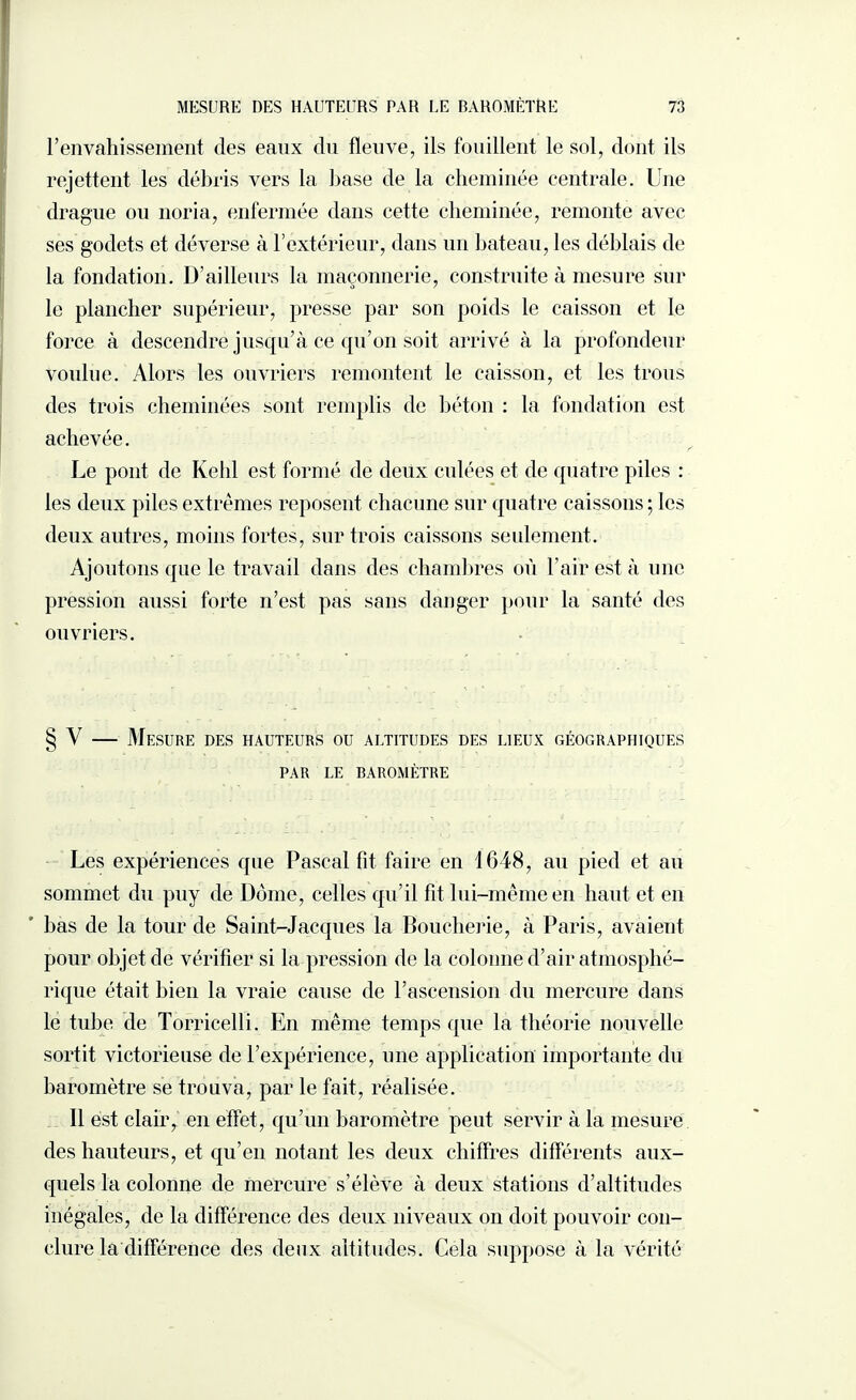 l'envahissement des eaux du fleuve, ils fouillent le sol, dont ils rejettent les débris vers la base de la cheminée centrale. Une drague ou noria, enfermée dans cette cheminée, remonte avec ses godets et déverse à l’extérieur, dans un bateau, les déblais de la fondation. D’ailleurs la maçonnerie, construite à mesure sur le plancher supérieur, presse par son poids le caisson et le force à descendre jusqu’à ce qu’on soit arrivé à la profondeur voulue. Alors les ouvriers remontent le caisson, et les trous des trois cheminées sont remplis de béton : la fondation est achevée. Le pont de Kehl est formé de deux culées et de quatre piles : les deux piles extrêmes reposent chacune sur quatre caissons ; les deux autres, moins fortes, sur trois caissons seulement. Ajoutons que le travail dans des chambres où l’air est à une pression aussi forte n’est pas sans danger pour la santé des ouvriers. V — Mesure des hauteurs ou altitudes des lieux géographiques PAR LE BAROMÈTRE Les expériences que Pascal fit faire en 1648, au pied et au sommet du puy de Dôme, celles qu’il fit lui-même en liant et en bas de la tour de Saint-Jacques la Boucherie, à Paris, avaient pour objet de vérifier si la pression de la colonne d’air atmosphé¬ rique était bien la vraie cause de l’asceusion du mercure dans le tube de Torricelli. En même temps que la théorie nouvelle sortit victorieuse de l’expérience, une application importante du baromètre se trouva, par le fait, réalisée. Il est clair, en effet, qu’un baromètre peut servir à la mesure des hauteurs, et qu’en notant les deux chiffres différents aux¬ quels la colonne de mercure s’élève à deux stations d’altitudes inégales, de la différence des deux niveaux on doit pouvoir con¬ clure la différence des deux altitudes. Cela suppose à la vérité