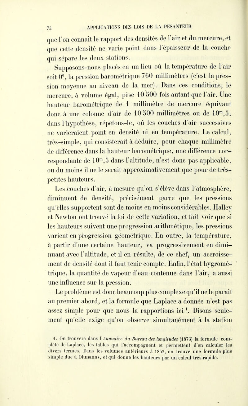 que l'on connaît le rapport des densités de 1 air et du mercure, et que cette densité ne varie point dans 1 épaisseur de la couche qui sépare les deux stations. Supposons—nous placés en un lieu où la température de 1 air soit 0°, la pression barométrique 760 millimètres (c’est la pres¬ sion moyenne au niveau de la mer). Dans ces conditions, le mercure, à volume égal, pèse 10 500 fois autant que l’air. Une hauteur barométrique de 1 millimètre de mercure équivaut donc à une colonne d’air de 10 500 millimètres ou de 10m,5, dans l’hypothèse, répétons-le, où les couches d’air successives ne varieraient point en densité ni en température. Le calcul, très-simple, qui consisterait à déduire, pour chaque millimètre de différence dans la hauteur barométrique, une différence cor¬ respondante de 10m,5 dans l’altitude, n’est donc pas applicable, ou du moins il ne le serait approximativement que pour de très- petites hauteurs. Les couches d’air, à mesure qu’on s’élève dans l’atmosphère, diminuent de densité, précisément parce que les pressions qn’elles supportent sont de moins en moins considérables. Halley et Newton ont trouvé la loi de cette variation, et fait voir que si les hauteurs suivent une progression arithmétique, les pressions varient en progression géométrique. En outre, la température, à partir d’une certaine hauteur, va progressivement en dimi¬ nuant avec l’altitude, et il en résulte, de ce chef, un accroisse¬ ment de densité dont il faut tenir compte. Enfin, l’état hygromé¬ trique, la quantité de vapeur d’eau contenue dans l’air, a aussi une influence sur la pression. Le problème est donc beaucoup plus complexe qu’il ne le paraît au premier abord, et la formule que Laplace a donnée n’est pas assez simple pour que nous la rapportions ici Disons seule¬ ment qu’elle exige qu’on observe simultanément à la station 1. On trouvera dans l'Annuaire du Bureau des longitudes (1873) la formule com¬ plète de Laplace, les tables qui l’accompagnent et permettent d’en calculer les divers termes. Dans les volumes antérieurs à 1852, on trouve une formule plus simple due à Oltmanns, et qui donne les hauteurs par un calcul très-rapide.