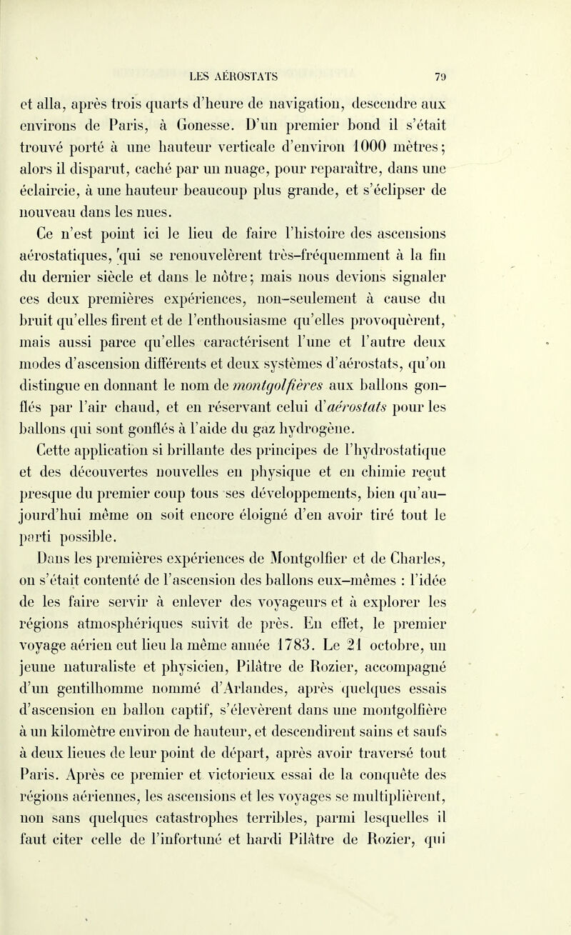 et alla, après trois quarts d’heure de navigation, descendre aux environs de Paris, à Gonesse. D’un premier bond il s’était trouvé porté à une hauteur verticale d’environ 1000 mètres; alors il disparut, caché par un nuage, pour reparaître, dans une éclaircie, à une hauteur beaucoup plus grande, et s’éclipser de nouveau dans les nues. Ce n’est point ici le lieu de faire l’histoire des ascensions aérostatiques, qui se renouvelèrent très-fréquemment à la fin du dernier siècle et dans le nôtre; mais nous devions signaler ces deux premières expériences, non-seulement à cause du bruit qu’elles firent et de l’enthousiasme qu’elles provoquèrent, mais aussi parce qu’elles caractérisent l’une et l’autre deux modes d’ascension différents et deux systèmes d’aérostats, qu’on distingue en donnant le nom de montgolfières aux ballons gon¬ flés par l’air chaud, et en réservant celui d’aérostats pour les ballons qui sont gonflés à l’aide du gaz hydrogène. Cette application si brillante des principes de F hydrostatique et des découvertes nouvelles en physique et en chimie reçut presque du premier coup tous ses développements, bien qu’au- jourd’hui même on soit encore éloigné d’en avoir tiré tout le parti possible. Dans les premières expériences de Montgolfier et de Charles, on s’était contenté de l’ascension des ballons eux-mêmes : l’idée de les faire servir à enlever des voyageurs et à explorer les régions atmosphériques suivit de près. En effet, le premier voyage aérien eut lieu la même année 1783. Le 21 octobre, un jeune naturaliste et physicien, Pilâtre de Rozier, accompagné d’un gentilhomme nommé d’Arlandes, après quelques essais d’ascension en ballon captif, s’élevèrent dans une montgolfière à un kilomètre environ de hauteur, et descendirent sains et saufs à deux lieues de leur point de départ, après avoir traversé tout Paris. Après ce premier et victorieux essai de la conquête des régions aériennes, les ascensions et les voyages se multiplièrent, non sans quelques catastrophes terribles, parmi lesquelles il faut citer celle de l’infortuné et hardi Pilâtre de Rozier, qui