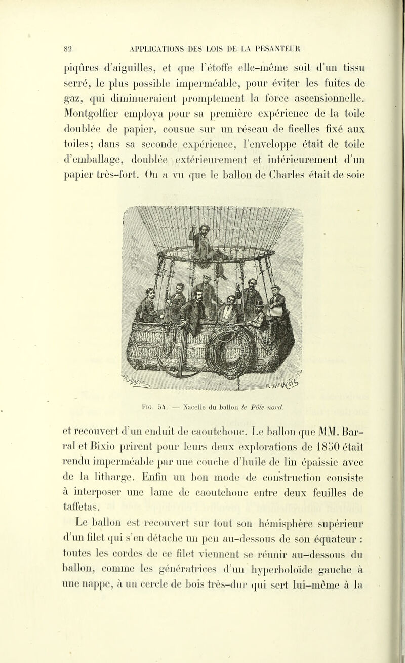 piqûres d’aiguilles, et que l’étoffe elle-même soit d’un tissu serré, le plus possible imperméable, pour éviter les fuites de gaz, qui diminueraient promptement la force ascensionnelle. Montgolfier employa pour sa première expérience de la toile doublée de papier, cousue sur un réseau de ficelles fixé aux toiles; dans sa seconde expérience, l’enveloppe était de toile d’emballage, doublée extérieurement et intérieurement d’un papier très-fort. Ou a vu que le ballon de Charles était de soie Fui. 54. — Nacelle du ballon le Pôle nord. et recouvert d’un enduit de caoutchouc. Le ballon que MM. Bar¬ rai et Bixio prirent pour leurs deux explorations de 1850 était rendu imperméable par une couche d’huile de lin épaissie avec de la litharge. Enfin un bon mode de construction consiste a interposer une lame de caoutchouc entre deux feuilles de taffetas. Le ballon est recouvert sur tout son hémisphère supérieur d un filet qui s’en détache un peu au-dessous de son équateur : toutes les cordes de ce filet viennent se réunir au-dessous du ballon, comme les génératrices d’un hyperboloïde gauche à une nappe, a un cercle de bois très-dur qui sert lui—même à la