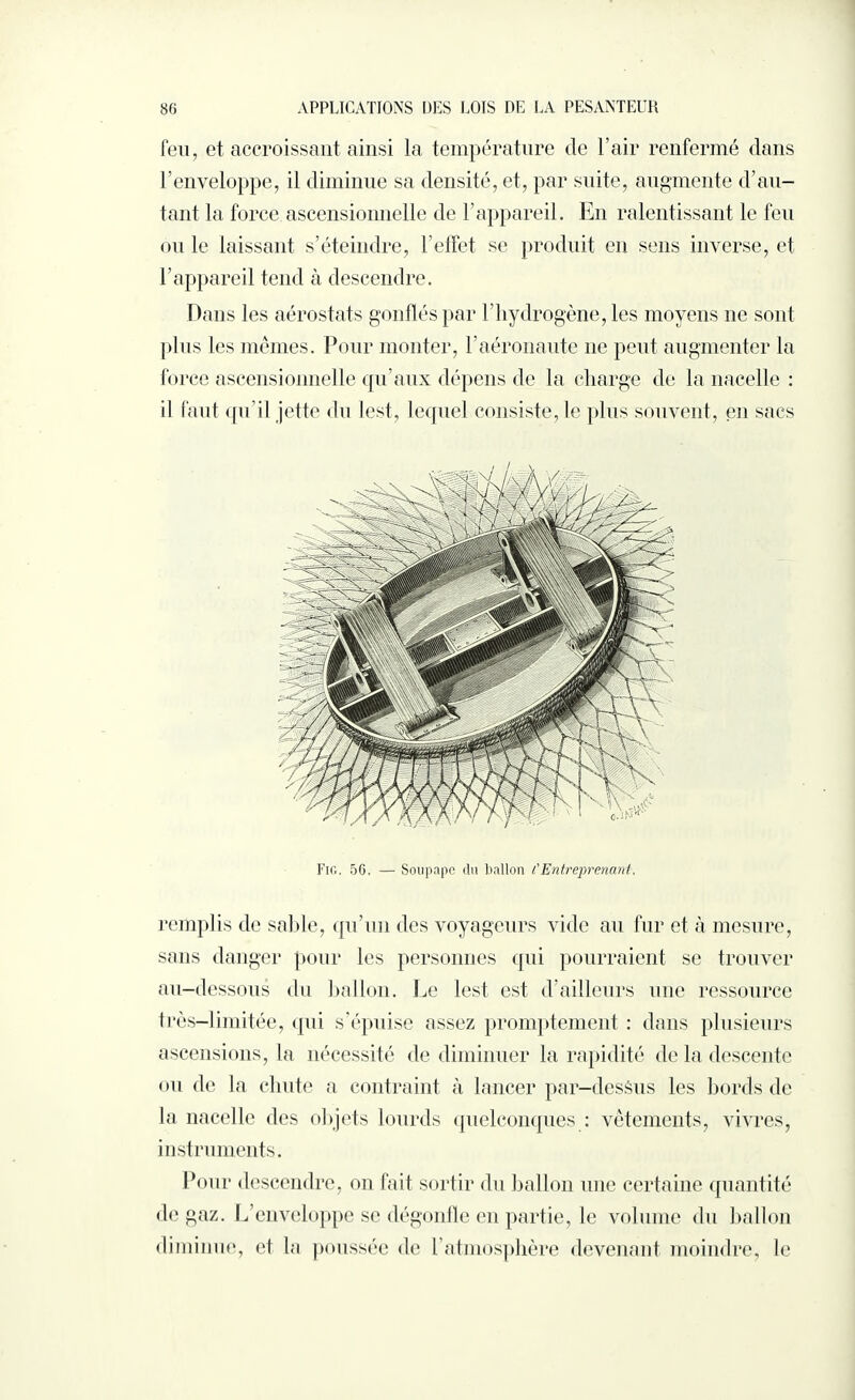 feu, et accroissant ainsi la température de l’air renfermé dans l’enveloppe, il diminue sa densité, et, par suite, augmente d’au¬ tant la force ascensionnelle de l’appareil. En ralentissant le fen ou le laissant s’éteindre, l’effet se produit en sens inverse, et l’appareil tend à descendre. Dans les aérostats gonflés par l’hydrogène, les moyens ne sont plus les mêmes. Pour monter, l’aéronaute 11e peut augmenter la force ascensionnelle qu’aux dépens de la charge de la nacelle : il faut qu’il jette du lest, lequel consiste, le plus souvent, en sacs Fig. 56. — Soupape du ballon CEntreprenant. remplis de sable, qu’un des voyageurs vide au fur et à mesure, sans danger pour les personnes qui pourraient se trouver au-dessous du ballon. Le lest est d’ailleurs une ressource très-limitée, qui s’épuise assez promptement : dans plusieurs ascensions, la nécessité de diminuer la rapidité de la descente ou de la chute a contraint à lancer par-dessus les bords de la nacelle des objets lourds quelconques : vêtements, vivres, instruments. Pour descendre, on fait sortir du ballon une certaine quantité de gaz. L’enveloppe se dégonfle en partie, le volume du ballon diminue, el la poussée de l’atmosphère devenant moindre, le