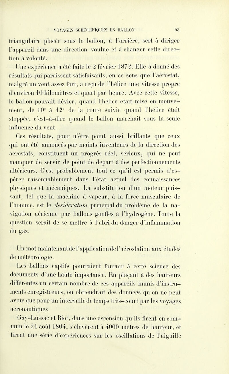 VOYAGES SCIENTIEIQUES EN BALLON 9 3 triangulaire placée sous le ballon, à l’arrière, sert à diriger l’appareil dans une direction voulue et à changer cette direc¬ tion à volonté. Une expérience a été faite le 2 février 1872. Elle a donné des résultats qui paraissent satisfaisants, en ce sens que F aérostat, malgré un vent assez fort, a reçu de l’hélice une vitesse propre d’environ 10 kilomètres et quart par heure. Avec celte vitesse, le ballon pouvait dévier, quand l’hélice était mise en mouve¬ ment, de 10° à 12° de la route suivie quand l’hélice était stoppée, c’est-à-dire quand le ballon marchait sous la seule influence du vent. Ces résultats, pour nôtre point aussi brillants que ceux qui ont été annoncés par maints inventeurs de la direction des aérostats, constituent un progrès réel, sérieux, qui ne peut manquer de servir de point de départ à des perfectionnements ultérieurs. C’est probablement tout ce qu’il est permis d’es¬ pérer raisonnablement dans l’état actuel des connaissances physiques et mécaniques. La substitution d’un moteur puis¬ sant, tel que la machine à vapeur, à la force musculaire de l’homme, est le desideratum principal du problème de la na¬ vigation aérienne par ballons gonflés à l’hyclrogène. Toute la question serait de se mettre à l’abri du danger d’inflammation du gaz. Un mot maintenantde l’application de F aérostation aux études de météorologie. Les ballons captifs pourraient fournir à cette science des documents d’une haute importance. En plaçant à des hauteurs différentes un certain nombre de ces appareils munis d’instru¬ ments enregistreurs, on obtiendrait des données qu’on ne peut avoir que pour un intervalle de temps très-court par les voyages aéronautiques. Gay-Lussac et Biot, dans une ascension qu’ils tirent en com¬ mun le 24 août 1804, s’élevèrent à 4000 mètres de hauteur, et liront une série d’expériences sur les oscillations de l’aiguille