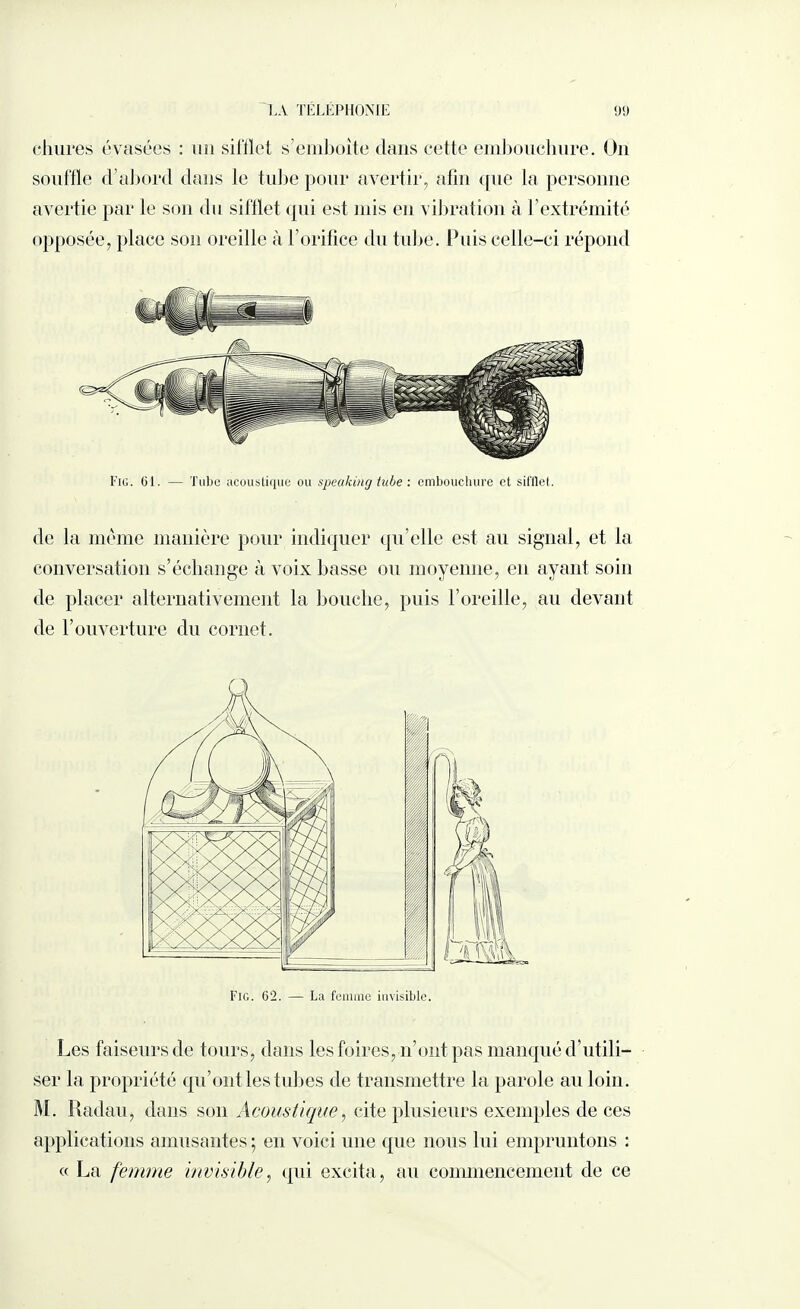 clmres évasées : un sifflet s'emboîte dans cette embouchure. On souffle d’abord dans le tube pour avertir, afin que la personne avertie par le son du sifflet qui est mis en vibration à l’extrémité opposée, place son oreille à l’orifice du tube. Puis celle-ci répond Fig. 61. — Tube acoustique ou speaking tube : embouchure et sit'llet. de la même manière pour indiquer qu’elle est au signal, et la conversation s’échange à voix basse ou moyenne, en ayant soin de placer alternativement la bouche, puis l’oreille, au devant de l’ouverture du cornet. Les faiseurs de tours, dans les foires, n’ont pas manqué d’utili¬ ser la propriété qu’ont les tubes de transmettre la parole au loin. M. Radau, dans son Acoustique, cite plusieurs exemples de ces applications amusantes ; en voici une que nous lui empruntons : « La femme invisible, qui excita, au commencement de ce