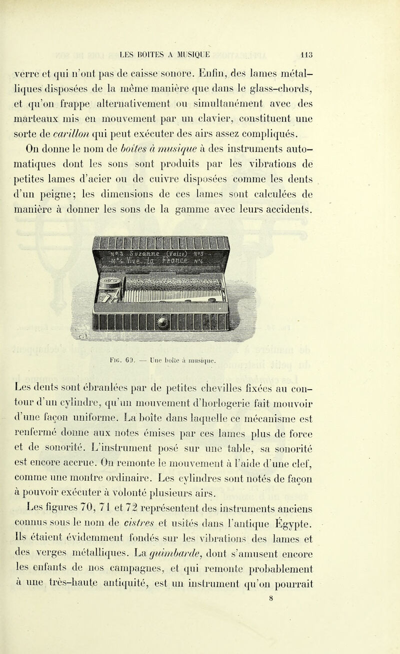 verre et qui n’ont pas de caisse sonore. Enfin, des lames métal¬ liques disposées de la meme manière que dans le glass-dhords, et qu’on frappe alternativement ou simultanément avec des marteaux mis en mouvement par un clavier, constituent une sorte de carillon qui peut exécuter des airs assez compliqués. On donne le nom de boites à musique à des instruments auto¬ matiques dont les sons sont produits par les vibrations de petites lames d’acier ou de cuivre disposées comme les dents d’un peigne; les dimensions de ces lames sont calculées de manière à donner les sons de la gamme avec leurs accidents. Fig. Gl. — Une boite à musique. Les dents sont ébranlées par de petites chevilles fixées au con¬ tour d’un cylindre, qu’un mouvement d’horlogerie fait mouvoir d une façon uniforme. La boîte dans laquelle ce mécanisme est renfermé donne aux notes émises par ces lames plus de force et de sonorité. L’instrument posé sur une table, sa sonorité est encore accrue. O11 remonte le mouvement à l’aide d’une clef, comme une montre ordinaire. Les cylindres sont notés de façon à pouvoir exécuter à volonté plusieurs airs. Les figures 70, 71 et 12 représentent des instruments anciens connus sous le nom de cistres et usités dans l’antique Égypte. Ils étaient évidemment fondés sur les vibrations des lames et des verges métalliques. La guimbarde, dont s’amusent encore les enfants de nos campagnes, et qui remonte probablement à une très-haute antiquité, est un instrument qu’on pourrait