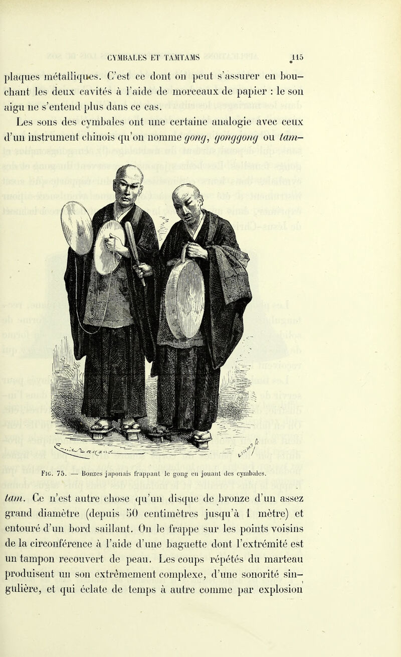 plaques métalliques. C’est ce dont on peut s’assurer en bou¬ chant les deux cavités à l’aide de morceaux de papier : le son aigu ne s’entend plus dans ce cas. Les sons des cymbales ont une certaine analogie avec ceux d’un instrument chinois qu’on nomme gong, gonggong ou tam- Fig. 75. — Bonzes japonais frappant le gong en jouant des cymbales. tam. Ce n’est autre chose qu’un disque de bronze d’un assez grand diamètre (depuis 50 centimètres jusqu’à 1 mètre) et entouré d’un bord saillant. Un le frappe sur les points voisins de la circonférence à l’aide d’une baguette dont l’extrémité est un tampon recouvert de peau. Les coups répétés du marteau produisent un son extrêmement complexe, d’une sonorité sin¬ gulière, et qui éclate de temps à autre comme par explosion