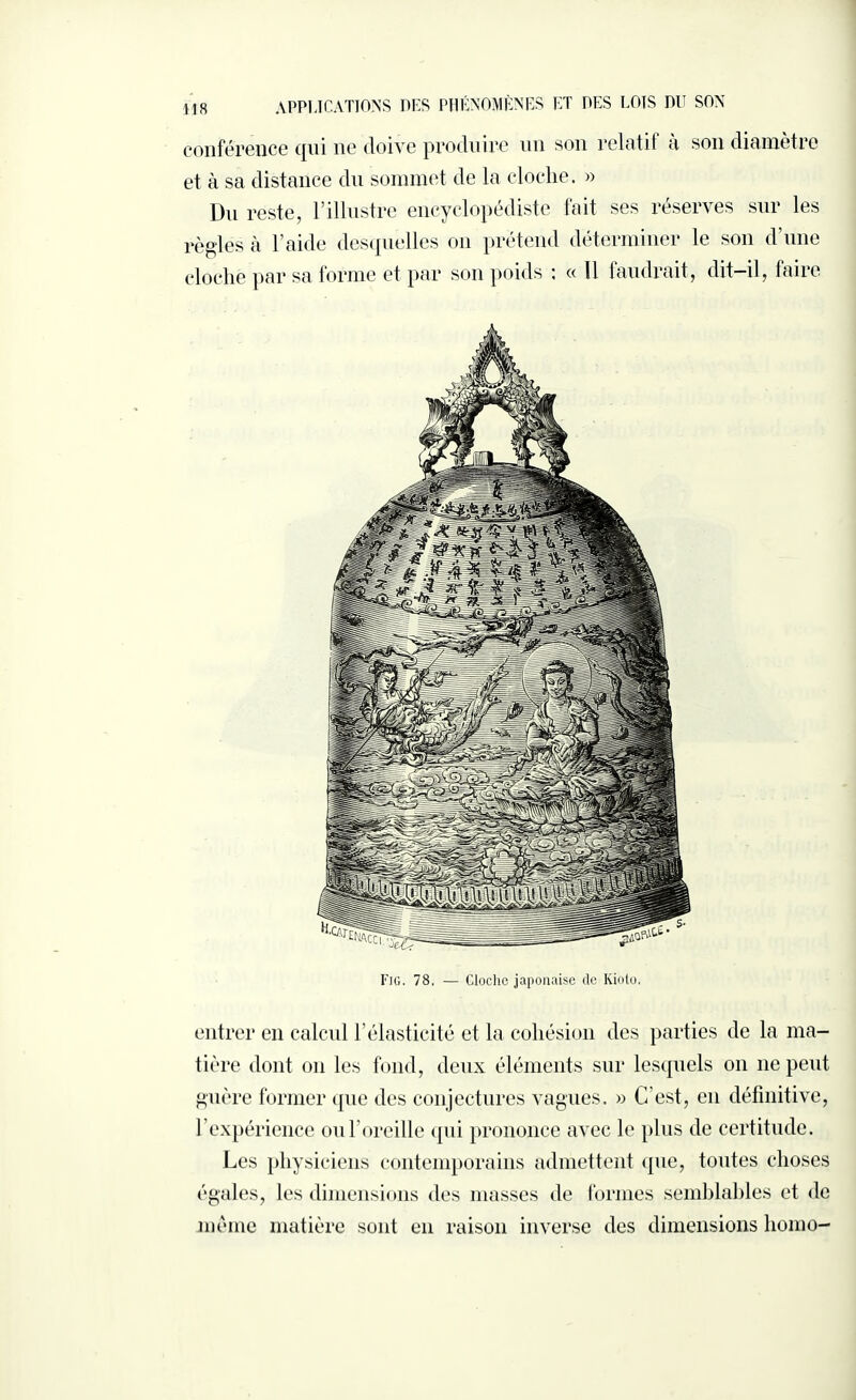 conférence qui ne doive produire un son relotit à son diamètre et à sa distance du sommet de la cloche. » Un reste, l’illustre encyclopédiste fait ses réserves sur les règles à l’aide desquelles on prétend déterminer le son d’une cloche par sa forme et par son poids : « Il faudrait, dit-il, faire Fig. 78. — Cloche japonaise de Kioto, entrer en calcul l’élasticité et la cohésion des parties de la ma¬ tière dont on les fond, deux éléments sur lesquels on 11e peut guère former que des conjectures vagues. » C’est, en définitive, l’expérience ou l’oreille qui prononce avec le plus de certitude. Les physiciens contemporains admettent que, toutes choses égales, les dimensions des masses de formes semblables et de meme matière sont en raison inverse des dimensions homo-