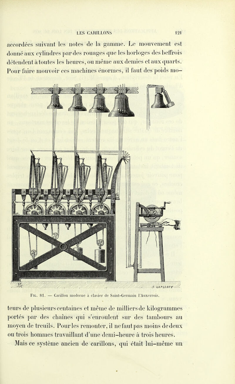 accordées suivant les notes de la gamme. Le mouvement est donné aux cylindres par des rouages que les horloges des beffrois détendent à toutes les heures, ou même aux demies et aux quarts. Pour faire mouvoir ces machines énormes, il faut des poids mo¬ rse. 81. — Carillon moderne à clavier de Saint-Germain l’Âuxerrois. teurs de plusieurs centaines et même de milliers de kilogrammes portés par des chaînes qui s’enroulent sur des tambours au moyen de treuils. Pour les remonter, il ne faut pas moins de deux ou trois hommes travaillant d’une demi-heure à trois heures. Mais ce système ancien de carillons, qui était lui-même un