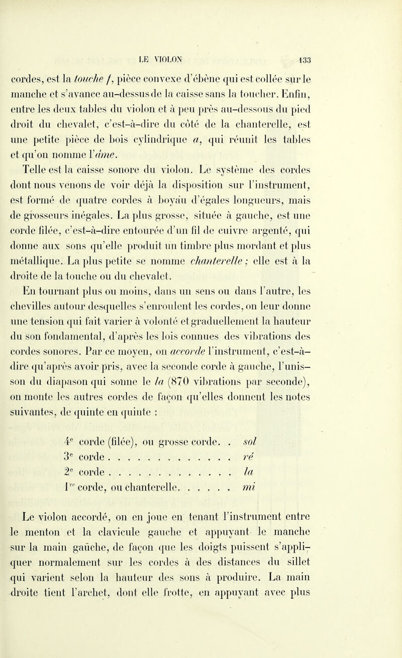 cordes, est la touche /, pièce convexe d'ébène qui est collée sur le manche et s’avance au-dessus de la caisse sans la toucher. Enfin, entre les deux tables du violon et à peu près au-dessous du pied droit du chevalet, c’est-à-dire du côté de la chanterelle, est une petite pièce de bois cylindrique a, qui réunit les tables et qu’on nomme Y âme. Telle est la caisse sonore du violon. Le système des cordes dont nous venons de voir déjà la disposition sur l’instrument, est formé de quatre cordes à boyau d’égales longueurs, mais de grosseurs inégales. La plus grosse, située à gauche, est une corde fdée, c’est-à-dire entourée d’un fil de cuivre argenté, qui donna aux sons qu’elle produit un timbre plus mordant et plus métallique. La plus petite se nomme chanterelle ; elle est à la droite de la touche ou du chevalet. En tournant plus ou moins, dans un sens ou dans l’autre, les chevilles autour desquelles s’enroulent les cordes, on leur donne une tension qui fait varier à volonté et graduellement la hauteur du son fondamental, d’après les lois connues des vibrations des cordes sonores. Par ce moyen, on accorde F instrument, c’est-à- dire qu’après avoir pris, avec la seconde corde à gauche, l’unis¬ son du diapason qui sonne le la (870 vibrations par seconde), on monte les autres cordes de façon qu’elles donnent les notes suivantes, de quinte en quinte : 4e corde (filée), ou grosse corde. . sol 3° corde. ré 2° corde. la ire corde, ou chanterelle.mi Le violon accordé, on en joue en tenant l’instrument entre le menton et la clavicule gauche et appuyant le manche sur la main gaüclie, de façon que les doigts puissent s’appli¬ quer normalement sur les cordes à des distances du sillet qui varient selon la hauteur des sons à produire. La main droite tient l’archet, dont elle frotte, en appuyant avec plus