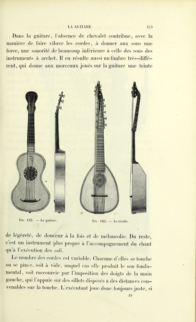 Dans la guitare, l’absence de chevalet contribue, avec la manière de faire vibrer les cordes, à donner aux sons une force, une sonorité de beaucoup inférieure à celle des sons des instruments à archet. Il en résulte aussi un timbre très-diffé¬ rent, qui donne aux morceaux joués sur la guitare une teinte Fig. 102. — La guitare. FIG. 103. — Le téorbe. de légèreté, de douceur à la fois et de mélancolie. Du reste, c est un instrument plus propre à l’accompagnement du chant qu’à l’exécution des soli. Le nombre des cordes est variable. Chacune d’elles se touche ou se pince, soit à vide, auquel cas elle produit le son fonda¬ mental, soit raccourcie par l’imposition des doigts de la main gauche, qui 1 appuie sur des sillets disposés à des distances con¬ venables sur la touche. L exécutant joue donc toujours juste, si 10