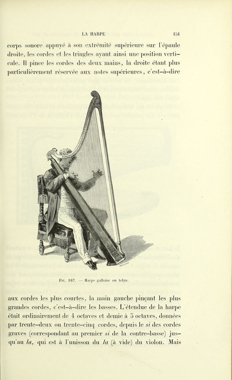 corps sonore appuyé à son extrémité supérieure sur 1 épaule droite, les cordes et les tringles ayant ainsi une position verti¬ cale. 11 pince les cordes des deux mains, la droite étant plus particulièrement réservée aux notes supérieures, c’est-à-dire Fig. 107. — Harpe galloise ou telyn, aux cordes les plus courtes, la main gauche pinçant les plus grandes cordes, c’est-à-dire les basses. L’étendue de la harpe était ordinairement de 4 octaves et demie à 5 octaves, données par trente-deux ou trente-cinq cordes, depuis le si des cordes graves (correspondant au premier si de la contre-basse) jus¬ qu’au la, qui est à l’unisson du la (à vide) du violon. Mais
