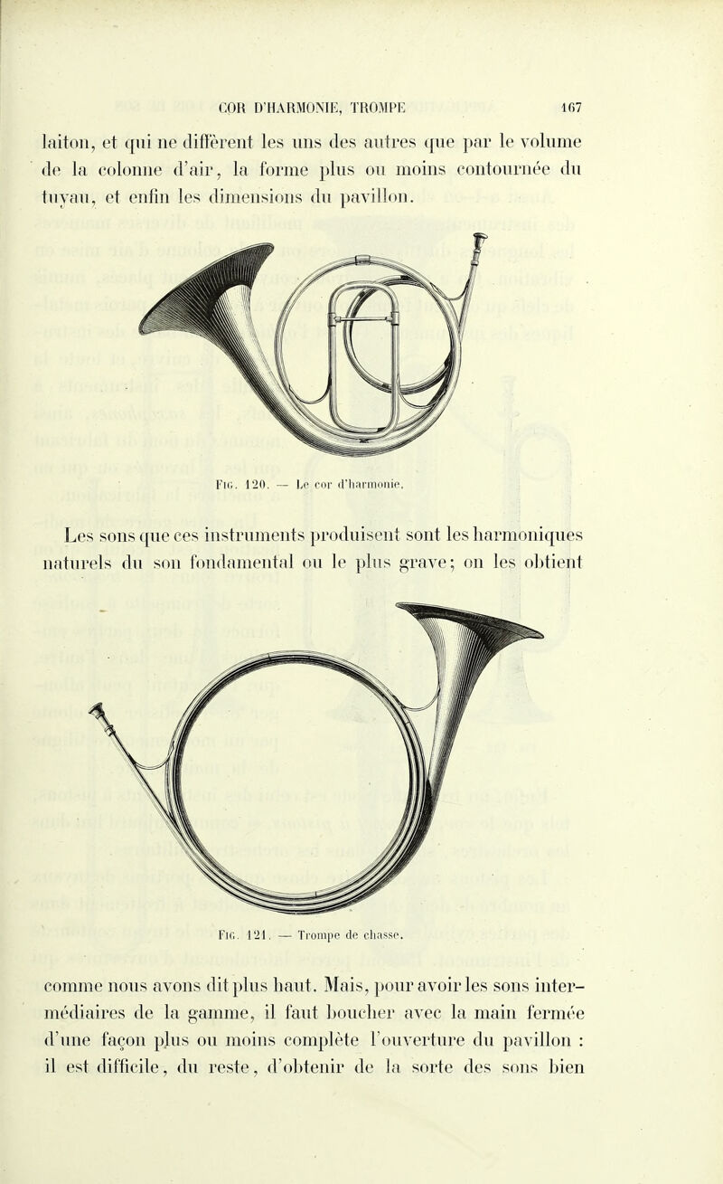 COH D’HARMONIE, TROMPE laiton, et qui ne diffèrent les uns des antres que par le volume de la colonne d’air, la forme plus ou moins contournée du tuyau, et enfin les dimensions du pavillon. Fig. l'20. — Ce cor d’harmonie, Les sons que ces instruments produisent sont les harmoniques naturels du son fondamental ou le plus grave; on les obtient Fig. 121. — Trompe de chasse. comme nous avons dit plus liant. Mais, pour avoir les sons inter¬ médiaires de la gamme, il faut bouclier avec la main fermée d’une façon plus ou moins complète l’ouverture du pavillon : il est difficile, du reste, d’obtenir de la sorte des sons bien