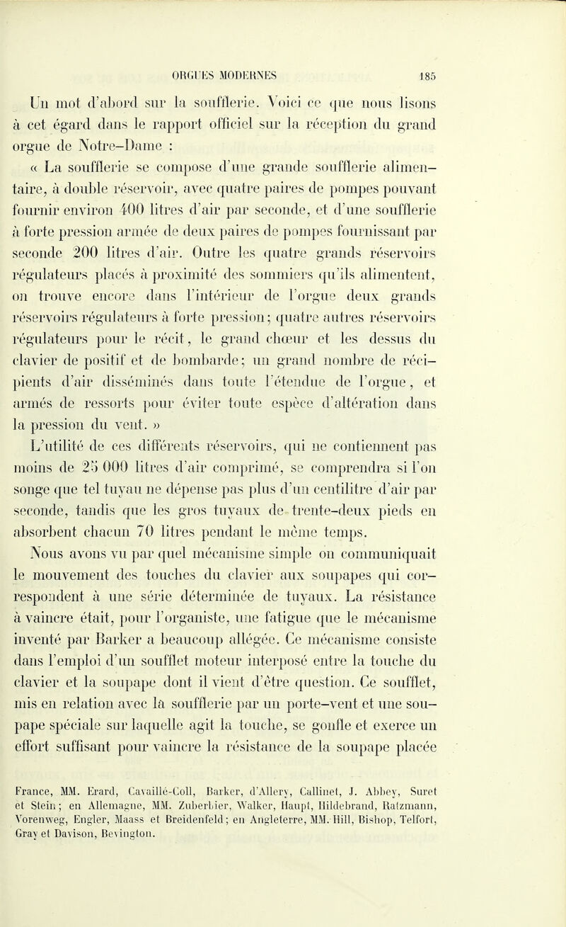 Un mot cVabord sur la soufflerie. Voici ce que nous lisons à cet égard dans le rapport officiel sur la réception du grand orgue de Notre-Dame : « La soufflerie se compose d’une grande soufflerie alimen¬ taire, à douille réservoir, avec quatre paires de pompes pouvant fournir environ 400 litres d’air par seconde, et d’une soufflerie à forte pression armée de deux paires de pompes fournissant par seconde 200 litres d’air. Outre les quatre grands réservoirs régulateurs placés à proximité des sommiers qu’ils alimentent, on trouve encore dans F intérieur de l’orgue deux grands réservoirs régulateurs à forte pression; quatre autres réservoirs régulateurs pour le récit, le grand chœur et les dessus du clavier de positif et de bombarde ; un grand nombre de réci¬ pients d’air disséminés dans toute l’étendue de l’orgue, et armés de ressorts pour éviter toute espèce d’altération dans la pression du vent. » L’utilité de ces différents réservoirs, qui ne contiennent pas moins de 25 000 litres d’air comprimé, se comprendra si l’on songe que tel tuyau ne dépense pas plus d’un centilitre d’air par seconde, tandis que les gros tuyaux de trente-deux pieds on absorbent chacun 70 litres pendant le même temps. Nous avons vu par quel mécanisme simple on communiquait le mouvement des touches du clavier aux soupapes qid cor¬ respondent à une série déterminée de tuyaux. La résistance à vaincre était, pour F organiste, une fatigue que le mécanisme inventé par Barker a beaucoup allégée. Ce mécanisme consiste dans l’emploi d’un soufflet moteur interposé entre la touche du clavier et la soupape dont il vient d’être question. Ce soufflet, mis en relation avec la soufflerie par un porte-vent et une sou¬ pape spéciale sur laquelle agit la touche, se gonfle et exerce un effort suffisant pour vaincre la résistance de la soupape placée France, MM. Erard, Cavaillé-Coll, Barker, d’Allerv, Callinet, J. Abbey, Suret et Stein; en Allemagne, MM. Zuberlier, Walker, Haupt, Hildebrand, Ratzmann, Vorenweg, Engler, Maass et Breidenfeld; en Angleterre, MM. Hill, Bishop, Telfort, Gray et Davison, Bevington.