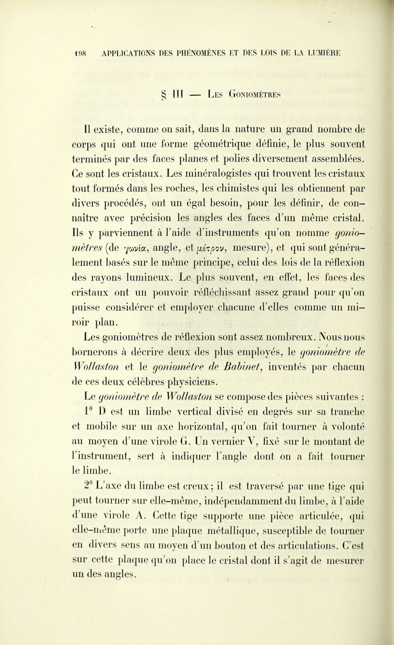§ III — Les Goniomètres Il existe, comme on sait, dans la nature un grand nombre de corps qui ont une forme géométrique définie, le plus souvent terminés par des faces planes et polies diversement assemblées. Ce sont les cristaux. Les minéralogistes qui trouvent les cristaux tout formés dans les roches, les chimistes qui les obtiennent par divers procédés, ont un égal besoin, pour les définir, de con¬ naître avec précision les angles des faces d’un même cristal. Ils y parviennent à l’aide d’instruments qu’on nomme gonio¬ mètres (de 'ywvîa, angle, et g.ixoov, mesure), et qui sont généra¬ lement basés sur le même principe, celui des lois de la réflexion des rayons lumineux. Le plus souvent, en effet, les faces des cristaux ont un pouvoir réfléchissant assez grand pour qu’on puisse considérer et employer chacune d’elles comme un mi¬ roir plan. Les goniomètres de réflexion sont assez nombreux. Nous nous / bornerons à décrire deux des plus employés, le goniomètre de Wollaston et le goniomètre de Babinet, inventés par chacun de ces deux célèbres physiciens. Le goniomètre de Wollaston se compose des pièces suivantes : 1° I) est un limbe vertical divisé en degrés sur sa tranche et mobile sur un axe horizontal, qu’on fait tourner à volonté au moyen d’une virole G. Un vernier V, fixé sur le montant de l’instrument, sert à indiquer l’angle dont on a fait tourner le limbe. 2° L’axe du limbe est creux; il est traversé par une tige qui peut tourner sur elle-même, indépendamment du limbe, à l’aide d’une virole A. Cette tige supporte une pièce articulée, qui elle-même porte une plaque métallique, susceptible de tourner en divers sens au moyen d’un bouton et des articulations. C’est sur cette plaque qu’on place le cristal dont il s’agit de mesurer un des angles.