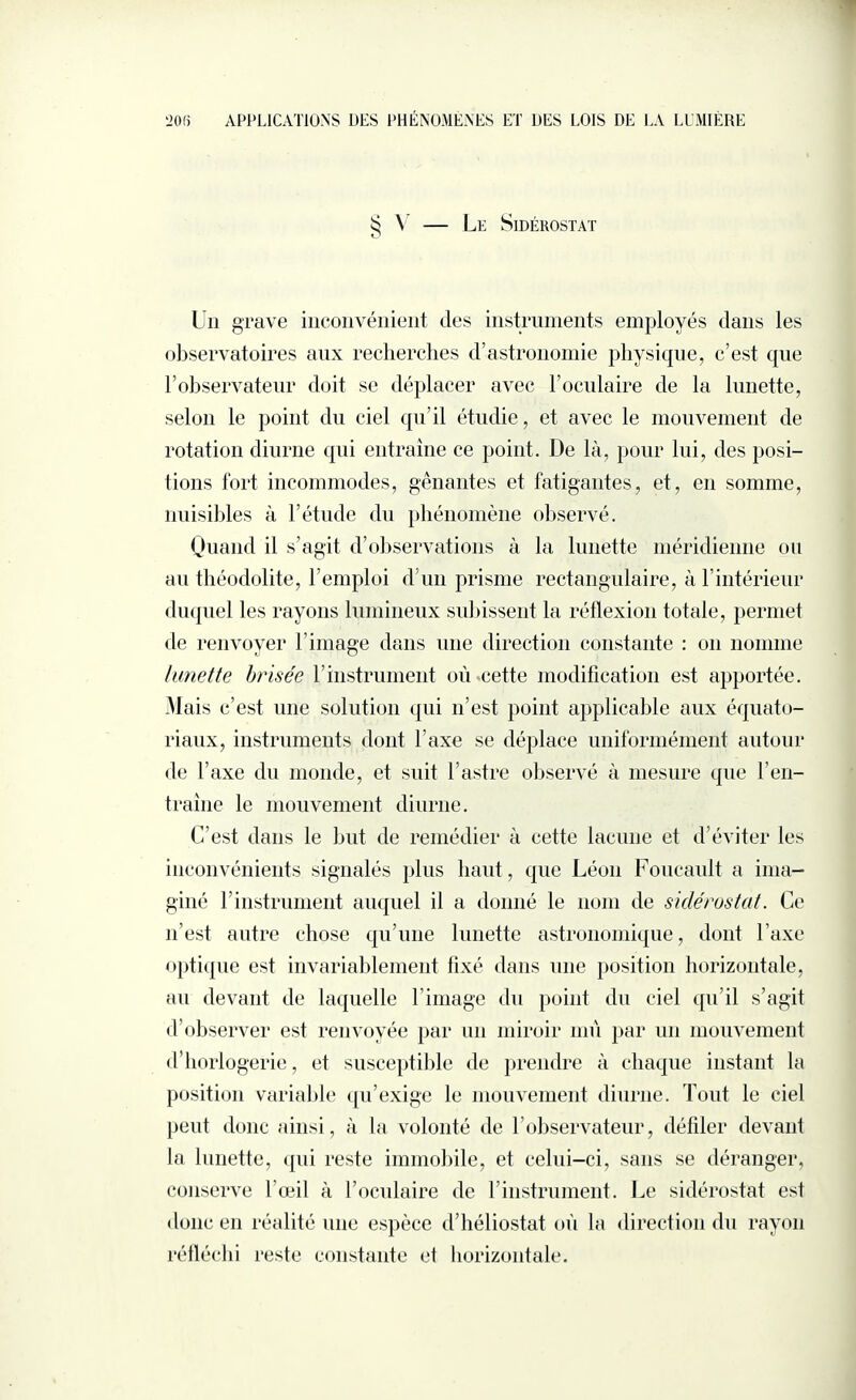 § V - Le SlDÉROSTAT Un grave inconvénient des instruments employés dans les observatoires aux recherches d’astronomie physique, c’est que l’observateur doit se déplacer avec l’oculaire de la lunette, selon le point du ciel qu’il étudie, et avec le mouvement de rotation diurne qui entraîne ce point. De là, pour lui, des posi¬ tions fort incommodes, gênantes et fatigantes, et, en somme, nuisibles à l’étude du phénomène observé. Quand il s’agit d’observations à la lunette méridienne ou au théodolite, l’emploi d’un prisme rectangulaire, à l’intérieur duquel les rayons lumineux subissent la réflexion totale, permet de renvoyer l’image dans une direction constante : on nomme limette brisée l’instrument où cette modification est apportée. Mais c’est une solution qui n’est point applicable aux équato¬ riaux, instruments dont l’axe se déplace uniformément autour de l’axe du monde, et suit l’astre observé à mesure que l’en¬ traîne le mouvement diurne. C’est dans le but de remédier à cette lacune et d’éviter les inconvénients signalés plus haut, que Léon Foucault a ima¬ giné l’instrument auquel il a donné le nom de siclérostat. Ce n’est autre chose qu’une lunette astronomique, dont Taxe optique est invariablement fixé dans une position horizontale, au devant de laquelle l’image du point du ciel qu’il s’agit d’observer est renvoyée par un miroir mû par un mouvement d’horlogerie, et susceptible de prendre à chaque instant la position variable qu’exige le mouvement diurne. Tout le ciel peut donc ainsi, à la volonté de l’observateur, défiler devant la lunette, qui reste immobile, et celui-ci, sans se déranger, conserve l’œil à l’oculaire de l’instrument. Le sidérostat est donc en réalité une espèce d’héliostat où la direction du rayon réfléchi reste constante et horizontale.